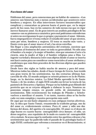34
Facciones del amor
Hablemos del amor, pero comencemos por no hablar de «amores». «Los
amores» son historias más o menos accidentadas que acontecen entre
hombres y mujeres. En ellas intervienen factores innumerables que
complican y enmarañan su proceso hasta el punto que, en la mayor
parte de los casos, hay en los «amores» de todo menos eso que en rigor
merece llamarse amor. Es de gran interés un análisis psicológico de los
«amores» con su pintoresca casuística; pero mal podríamos entendernos
si antes no averiguamos lo que es propia y puramente el amor. Además,
fuera empequeñecer el tema reducir el estudio del amor al que sienten,
unos por otros, hombres y mujeres. El tema es mucho más vasto, y
Dante creía que el amor mueve el sol y las otras estrellas.
Sin llegar a esta ampliación astronómica del erotismo, conviene que
atendamos al fenómeno del amor en toda su generalidad. No sólo ama
el hombre a la mujer y la mujer al hombre, sino que amamos el arte o la
ciencia, ama la madre al hijo y el hombre religioso ama a Dios. La
ingente variedad y distancia entre esos objetos donde el amor se inserta
nos hará cautos para no considerar como esenciales al amor atributos y
condiciones que más bien proceden de los diversos objetos que pueden
ser amados.
Desde hace dos siglos se habla mucho de amores y poco del amor.
Mientras todas las edades, desde el buen tiempo de Grecia, han tenido
una gran teoría de los sentimientos, las dos centurias últimas han
carecido de ella. El mundo antiguo se orientó primero en la de Platón;
luego, en la doctrina estoica. La Edad Media aprendió la de Santo
Tomás y de los árabes; el siglo XVII estudió con fervor la teoría de las
pasiones de Descartes y Spinoza. Porque no ha habido gran filósofo del
pretérito que no se creyese obligado a elaborar la suya. Nosotros no
poseemos ningún ensayo, en grande estilo. de sistematizar los
sentimientos. Sólo recientemente los trabajos de Pfänder y Scheler
vuelven a movilizar el asunto. Y en tanto, nuestra alma se ha hecho
cada vez más compleja y nuestra percepción más sutil.
De aquí que no nos baste alojamos en esas antiguas teorías afectivas.
Así, la idea que Santo Tomás, resumiendo la tradición griega, nos da
del amor es, evidentemente errónea. Para él, amor y odio son dos
formas del deseo, del apetito o lo concupiscible. El amor es el deseo de
algo bueno en cuanto bueno -concupiscibile circa bonum-; el odio, un
deseo negativo, una repulsión de lo malo en cuanto tal -concupiscibile
circa malum. Se acusa aquí la confusión entre los apetitos o deseos y los
sentimientos que ha padecido todo el pasado de la psicología hasta el
siglo XVIII; confusión que volvemos a encontrar en el Renacimiento, si
 