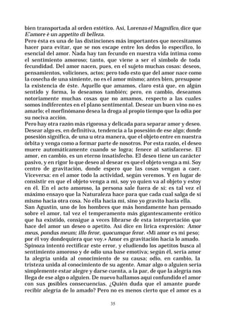35
bien transportada al orden estético. Así, Lorenzo el Magnífico, dice que
E’amore è un appetito di belleza.
Pero ésta es una de las distinciones más importantes que necesitamos
hacer para evitar, que se nos escape entre los dedos lo específico, lo
esencial del amor. Nada hay tan fecundo en nuestra vida íntima como
el sentimiento amoroso; tanto, que viene a ser el símbolo de toda
fecundidad. Del amor nacen, pues, en el sujeto muchas cosas: deseos,
pensamientos, voliciones, actos; pero todo esto que del amor nace como
la cosecha de una simiente, no es el amor mismo; antes bien, presupone
la existencia de éste. Aquello que amamos, claro está que, en algún
sentido y forma, lo deseamos también; pero, en cambio, deseamos
notoriamente muchas cosas que no amamos, respecto a las cuales
somos indiferentes en el plano sentimental. Desear un buen vino no es
amarlo; el morfinómano desea la droga al propio tiempo que la odia por
su nociva acción.
Pero hay otra razón más rigorosa y delicada para separar amor y deseo.
Desear algo es, en definitiva, tendencia a la posesión de ese algo; donde
posesión significa, de una u otra manera, que el objeto entre en nuestra
órbita y venga como a formar parte de nosotros. Por esta razón, el deseo
muere automáticamente cuando se logra; fenece al satisfacerse. El
amor, en cambio, es un eterno insatisfecho. El deseo tiene un carácter
pasivo, y en rigor lo que deseo al desear es queel objeto venga a mí. Soy
centro de gravitación, donde espero que las cosas vengan a caer.
Viceversa: en el amor todo la actividad, según veremos. Y en lugar de
consistir en que el objeto venga a mí, soy yo quien va al objeto y estoy
en él. En el acto amoroso, la persona sale fuera de sí: es tal vez el
máximo ensayo que la Naturaleza hace para que cada cual salga de sí
mismo hacia otra cosa. No ella hacia mí, sino yo gravito hacia ella.
San Agustín, uno de los hombres que más hondamente han pensado
sobre el amor, tal vez el temperamento más gigantescamente erótico
que ha existido, consigue a veces librarse de esta interpretación que
hace del amor un deseo o apetito. Así dice en lírica expresión: Amor
meus, pondus meum; illo feror, quocumque feror. «Mi amor es mi peso;
por él voy dondequiera que voy.» Amor es gravitación hacia lo amado.
Spinoza intentó rectificar este error, y eludiendo los apetitos busca al
sentimiento amoroso y de odio una base emotiva; según él, sería amor
la alegría unida al conocimiento de su causa; odio, en cambio, la
tristeza unida al conocimiento de su agente. Amar algo o alguien sería
simplemente estar alegre y darse cuenta, a la par, de que la alegría nos
llega de ese algo o alguien. De nuevo hallamos aquí confundido el amor
con sus posibles consecuencias. ¿Quién duda que el amante puede
recibir alegría de lo amado? Pero no es menos cierto que el amor es a
 