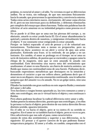 37
prójimo, es esencial al amor y al odio. Ya veremos en qué se diferencian
ambos. No se trata, sin embargo, de que nos movamos físicamente
hacia lo amado, que procuremos la aproximación y convivencia externa.
Todos estos actos exteriores nacen, ciertamente, del amor como efectos
de él, pero no nos interesan para su definición, y debemos eliminarlos
por completo del ensayo que ahora hacemos. Todas mis palabras han de
referirse al acto amoroso en su intimidad psíquica como proceso en el
alma.
No se puede ir al Dios que se ama con las piernas del cuerpo, y, no
obstante, amarle es estar yendo hacia El. En el amar abandonamos la
quietud y asiento dentro de nosotros, y emigramos virtualmente hacia
el objeto. Y ese constante estar emigrando es estar amando.
Porque -se habrá reparado- el acto de pensar y el de voluntad son
instantáneos. Tardaremos más o menos en prepararlos, pero su
ejecución no dura: acontece en un abrir y cerrar de ojos; son actos
puntuales. Entiendo una frase, si la entiendo, de un golpe y en un
instante. En cambio, el amor se prolonga en el tiempo: no se ama en
serie de instantes súbitos, de puntos que se encienden y apagan como la
chispa de la magneto, sino que se está amando lo amado con
continuidad. Esto determina una nueva nota del sentimiento que
analizamos; el amor es una fluencia, un chorro de materia anímica, un
fluido que mana con continuidad como de una fuente. Podíamos decir,
buscando expresiones metafóricas que destaquen en la intuición y
denominen el carácter a que me refiero ahora, podíamos decir que el
amor no es un disparo, sino una emanación continuada, una irradiación
psíquica que del amante va a lo amado. No es un golpe único, sino una
corriente.
Pfänder ha insistido con gran sutileza en este aspecto fluido y constante
del amor y del odio.
Tres facciones o rasgos hemos apuntado ya, las tres comunes a amor y
odio: son centrífugas, son un ir virtual hacia el objeto y son continuas o
fluidas.
Pero ahora podemos localizar la radical diferencia entre amor y odio.
Ambos poseen la misma dirección, puesto que son centrífugos, y en ellos
la persona va hacia el objeto; pero dentro de esa única dirección llevan
distinto sentido, opuesta intención.
En el odio se va hacia el objeto, pero se va contra él; su sentido es
negativo. En el amor se va también hacia el objeto, pero se va en su pro.
Otra advertencia que nos sale al paso, como característica
común de estos dos sentimientos y superior a sus diferencias, es la
siguiente: El pensar y el querer carecen de lo que podemos llamar
temperatura psíquica. El amor y el odio, en cambio, comparados con el
 
