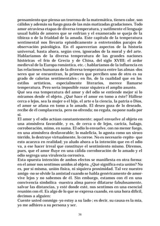 38
pensamiento que piensa un teorema de la matemática, tienen calor, son
cálidos y además su fuego goza de las más matizadas gradaciones. Todo
amor atraviesa etapas de diversa temperatura, y sutilmente el lenguaje
usual habla de amores que se enfrían y el enamorado se queja de la
tibieza o de la frialdad de la amada. Este capítulo de la temperatura
sentimental nos llevaría episódicamente a entretenidos parajes de
observación psicológica. En él aparecerían aspectos de la historia
universal, hasta ahora, según creo, ignorados de la moral y del arte.
Hablaríamos de la diversa temperatura de las grandes naciones
históricas -el frío de Grecia y de China, del siglo XVIII; el ardor
medieval de la Europa romántica, etc.-; hablaríamos de la influencia en
las relaciones humanas de la diversa temperatura entre las almas -dos
seres que se encuentran, lo primero que perciben uno de otro es su
grado de calorías sentimentales-; en fin, de la cualidad que en los
estilos artísticos, especialmente literarios, merece llamarse
temperatura. Pero sería imposible rozar siquiera el amplio asunto.
Qué sea esa temperatura del amor y del odio se entiende mejor si lo
miramos desde el objeto. ¿Qué hace el amor en tomo a éste? Hállese
cerca o lejos, sea la mujer o el hijo, el arte o la ciencia, la patria o Dios,
el amor se afana en tomo a lo amado. El deseo goza de lo deseado,
recibe de él complacencia, pero no ofrenda; no regala, nopone nada por
sí.
El amor y el odio actúan constantemente; aquel envuelve al objeto en
una atmósfera favorable, y es, de cerca o de lejos, caricia, halago,
corroboración, mimo, en suma. El odio lo envuelve, con no menor fuego,
en una atmósfera desfavorable; lo maleficia, lo agosta como un siroco
tórrido, lo destruye virtualmente, lo corroe. No es necesario-repito- que
esto acaezca en realidad; yo aludo ahora a la intención que en el odio
va, a ese hacer irreal que constituye el sentimiento mismo. Diremos,
pues, que el amor fluye en una cálida corroboración de lo amado y el
odio segrega una virulencia corrosiva.
Esta opuesta intención de ambos efectos se manifiesta en otra forma:
en el amor nos sentimos unidos al objeto. ¿Qué significa esta unión? No
es, por sí misma, unión física, ni siquiera proximidad. Tal vez nuestro
amigo -no se olvide la amistad cuando se habla genéricamente de amor-
vive lejos y no sabemos de él. Sin embargo, estamos con él en una
convivencia simbólica -nuestra alma parece dilatarse fabulosamente,
salvar las distancias, y esté donde esté, nos sentimos en una esencial
reunión con él. Es algo de lo que se expresa cuando, en una hora difícil,
decimos a alguien:
Cuente usted conmigo -yo estoy a su lado-; es decir, su causa es la mía,
yo me adhiero a su persona y ser.
 