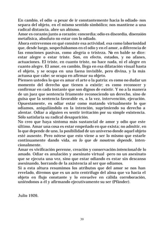39
En cambio, el odio -a pesar de ir constantemente hacia lo odiado- nos
separa del objeto, en el mismo sentido simbólico; nos mantiene a una
radical distancia, abre un abismo.
Amor es corazón junto a corazón: concordia; odio es discordia, disensión
metafísica, absoluto no estar con lo odiado.
Ahora entrevemos en qué consiste esa actividad, esa como laboriosidad
que, desde luego, sospechábamos en el odio y en el amor, a diferencia de
las emociones pasivas, como alegría o tristeza. No en balde se dice:
estar alegre o estar triste. Son, en efecto, estados, y no afanes,
actuaciones. El triste, en cuanto triste, no hace nada, ni el alegre en
cuanto alegre. El amor, en cambio, llega en esa dilatación visual hasta
el objeto, y se ocupa en una faena invisible, pero divina, y la más
actuosa que cabe: se ocupa en afirmar su objeto.
Piensen ustedes lo que es amar el arte o la patria: es como no dudar un
momento del derecho que tienen a existir; es como reconocer y
confirmar en cada instante que son dignos de existir. Y no a la manera
de un juez que sentencia fríamente reconociendo un derecho, sino de
guisa que la sentencia favorable es, a la vez, intervención, ejecución.
Opuestamente, es odiar estar como matando virtualmente lo que
odiamos, aniquilándolo en la intención, suprimiendo su derecho a
alentar. Odiar a alguien es sentir irritación por su simple existencia.
Sólo satisfaría su radical desaparición.
No creo que haya síntoma más sustancial de amor y odio que este
último. Amar una cosa es estar empeñado en que exista; no admitir, en
lo que depende de uno, la posibilidad de un universo donde aquel objeto
esté ausente. Pero nótese que esto viene a ser lo mismo que estarle
continuamente dando vida, en lo que de nosotros depende, inten-
cionalmente.
Amar es vivificación perenne, creación y conservación intencional de lo
amado. Odiar es anulación y asesinato virtual -pero no un asesinato
que se ejecuta una vez, sino que estar odiando es estar sin descanso
asesinando, borrando de la axistencia al ser que odiamos.
Si a esta altura resumimos los atributos que del amor se nos han
revelado, diremos que es un acto centrífugo del alma que va hacia el
objeto en flujo constante y lo envuelve en cálida corroboración,
uniéndonos a él y afirmando ejecutivamente su ser (Pfänder).
Julio 1926.
 