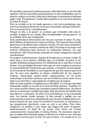 42
El moralista procurará insinuarnos que todo altruismo es un larvado
egoísmo. Darwin describirá pacientemente la obra modeladora que la
muerte realiza en la vida y hará de la lucha por la existencia el máximo
poder vital. Parejamente, Carlos Marx pondrá en la raíz de la historia
la lucha de clases.
Pero la verdad es de tal modo opuesta a este terco pesimismo, que
acierta a instalarse dentro de él sin que el pensador amargo lo advierta.
Así en la teoría de la «cristalización».
Porque en ella, a la postre, se reconoce que el hombre sólo ama lo
amable, lo digno de ser amado. Mas no habiéndolo -a lo que parece- en
la realidad, tiene que imaginarlo.
Esas perfecciones fantaseadas son las que suscitan el amor. Es muy
fácil calificar de ilusorias las cosas excelentes. Pero quien lo hace olvida
plantearse el problema que entonces resulta. Si esas cosas excelentes
no existen, ¿cómo venimos a noticia de ellas? Si no hay en la mujer real
motivos suficientes para provocar la exaltación amorosa, ¿en qué
inexistente ville d’eaux hemos conocido a la mujer imaginaria capaz de
enardecemos?
Se exagera, evidentemente, el poder de fraude que en el amor reside. Al
notar que a veces miente calidades que, en realidad, no posee el ser
amado, debíamos preguntarnos si lo falsificado no es más bien el amor
mismo. Una psicología del amor tiene que ser muy suspicaz en punto a
la autenticidad del sentimiento que analiza. A mi juicio, lo más agudo
en el tratado de Stendhal es esta sospecha de que hay amores que no lo
son. No otra cosa significa su ilustre clasificación de las especies
eróticas: amour-goût, amour-vanité, amour-passion, etc. Es harto
natural que si un amor comienza .por ser él falso en cuanto amor, lo sea
todo en su derredor y especialmente el objeto que lo inspira.
Sólo «el amor-pasión» es legítimo para Stendhal. Yo creo que aún deja
demasiado amplio el círculo de la autenticidad amorosa. También en
ese «amor-pasión» habría que introducir especies diferentes. No sólo se
miente un amor por vanidad o por goût. Hay otra fuente de falsificación
más directa y constante. El amor es la actividad que se ha encomiado
más. Los poetas, desde siempre, lo han ornado y pulido con sus
instrumentos cosméticos, dotándolo de una extraña realidad abstracta,
hasta el punto de que antes de sentirlo lo conocemos, lo estimamos y
nos proponemos ejercitarlo, como un arte o un oficio. Pues bien:
imagínese un hombre o una mujer que hagan del amor in genere,
abstractamente, el ideal de su acción vital. Seres así vivirán
constantemente enamorados en forma ficticia. No necesitan esperar
que un objeto determinado ponga en fluencia su erótica vena, sino que
cualquiera servirá para el caso. Se ama el amor, y lo amado no es, en
 