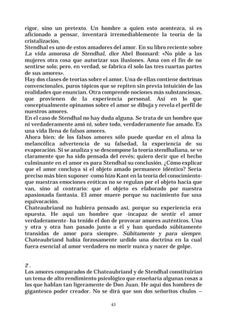 43
rigor, sino un pretexto. Un hombre a quien esto acontezca, si es
aficionado a pensar, inventará irremediablemente la teoría de la
cristalización.
Stendhal es uno de estos amadores del amor. En su libro reciente sobre
La vida amorosa de Stendhal, dice Abel Bonnard: «No pide a las
mujeres otra cosa que autorizar sus ilusiones. Ama con el fin de no
sentirse solo; pero, en verdad, se fabrica él solo las tres cuartas partes
de sus amores».
Hay dos clases de teorías sobre el amor. Una de ellas contiene doctrinas
convencionales, puros tópicos que se repiten sin previa intuición de las
realidades que enuncian. Otra comprende nociones más substanciosas,
que provienen de la experiencia personal. Así en lo que
conceptualmente opinamos sobre el amor se dibuja y revela el perfil de
nuestros amores.
En el caso de Stendhal no hay duda alguna. Se trata de un hombre que
ni verdaderamente amó ni, sobre todo, verdaderamente fue amado. Es
una vida llena de falsos amores.
Ahora bien: de los falsos amores sólo puede quedar en el alma la
melancólica advertencia de su falsedad, la experiencia de su
evaporación. Si se analiza y se descompone la teoría stendhaliana, se ve
claramente que ha sido pensada del revés; quiero decir que el hecho
culminante en el amor es para Stendhal su conclusión. ¿Cómo explicar
que el amor concluya si el objeto amado permanece idéntico? Sería
preciso más bien suponer -como hizo Kant en la teoría del conocimiento-
que nuestras emociones eróticas no se regulan por el objeto hacia que
van, sino al contrario: que el objeto es elaborado por nuestra
apasionada fantasía. El amor muere porque su nacimiento fue una
equivocación.
Chateaubriand no hubiera pensado así, porque su experiencia era
opuesta. He aquí un hombre que -incapaz de sentir el amor
verdaderamente- ha tenido el don de provocar amores auténticos. Una
y otra y otra han pasado junto a él y han quedado súbitamente
transidas de amor para siempre. Súbitamente y para siempre.
Chateaubriand había forzosamente urdido una doctrina en la cual
fuera esencial al amor verdadero no morir nunca y nacer de golpe.
2 .
Los amores comparados de Chateaubriand y de Stendhal constituirían
un tema de alto rendimiento psicológico que enseñaría algunas cosas a
los que hablan tan ligeramente de Don Juan. He aquí dos hombres de
gigantesco poder creador. No se dirá que son dos señoritos chulos –
 