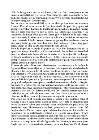 44
ridícula imagen en que ha venido a reducirse Don Juan para ciertas
mentes angostísimas y eriales-. Sin embargo, estos dos hombres han
dedicado sus mejores energías a procurar vivir siempre enamorados. No
lo han conseguido, ciertamente.
Por lo visto, es asunto difícil para un alma prócer caer en amoroso
frenesí. Pero el caso es que lo han intentado día por día y que casi
siempre lograban hacerse la ilusión de que amaban. Tomaban mucho
más en serio sus amores que su obra. Es curioso que solamente los
incapaces de hacer obra grande creen que lo debido es lo contrario:
tomar en serio la ciencia, el arte o la política y desdeñar los amores
como materia frívola. Yo no entro ni salgo: me limito a hacer constar
que los grandes productores humanos han solido ser gente muy poco
seria, según la idea petite-bourgeoise de esta virtud.
Pero lo importante desde el punto de vista del donjuanismo es la
oposición entre Stendhal y Chateaubriand. De ambos, es Stendhal
quien se afana más denodadamente en torno a la mujer. Sin embargo,
es todo lo contrario de un Don Juan. El Don Juan es el otro, ausente
siempre, envuelto en su niebla de melancolía y que probablemente no
cortejó jamás a ninguna mujer.
El error de más calibre que cabe cometer cuando se trata de definir la
figura de Don Juan es fijarse en hombres que se pasan la vida haciendo
el amor a las mujeres. En el mejor caso llevará esto a tropezar con un
tipo inferior y trivial de Don Juan; pero es lo más probable que por tal
ruta se llegue más bien al tipo más opuesto. ¿Qué acontecería si al
querer definir el poeta nos fijásemos en los malos poetas? Precisamente
porque el mal poeta no es poeta, sólo hallaremos en él el afán, el trajín,
los sudores y esfuerzos con que aspira vanamente a lo que no logra. El
mal poeta sustituye la ausente inspiración con el atuendo convencional:
melena y chalina. Del mismo modo, ese Don Juan laborioso que hace
cada día su jornada de erotismo, ese Don Juan que aparece» tan
claramente Don Juan, es justamente su negación y su vacío.
Don Juan no es el hombre que hace el amor a las mujeres, sino el
hombre a quien las mujeres hacen el amor. Este, éste es el indubitable
hecho humano sobre que debían haber meditado un poco más los
escritores que últimamente se han propuesto el grave tema del
donjuanismo. Es un hecho que existen hombres de los cuales se
enamoran con superlativa intensidad y frecuencia las mujeres. He ahí
materia sobrada para la reflexión. ¿En qué consiste ese don extraño?
¿Qué misterio vital se esconde tras ese privilegio? Lo otro, el moralizar
en torno a cualquiera ridícula figura de Don Juan que venga en gana
fingir, me parece demasiado inocente para ser fecundo. Es el eterno
 
