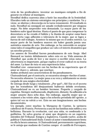 45
vicio de los predicadores: inventar un maniqueo estúpido a fin de
gozarse en refutar al maniqueo.
Stendhal dedica cuarenta años a batir las murallas de la feminidad.
Elucubra todo un sistema estratégico con principios y corolarios. Va y
viene, se obstina y desvencija en la tarea tenazmente. El resultado es
nulo. Stendhal no consiguió ser amado verdaderamente por ninguna
mujer. No debe sorprender esto demasiado. La mayor parte de los
hombres sufre igual destino. Hasta el punto de que para compensar la
desventura se ha creado el hábito y la ilusión de aceptar como buen
amor cierta vaga adhesión o tolerancia de la mujer, que se logra a
fuerza de mil trabajos. Acontece lo mismo que en el orden estético. La
mayor parte de los hombres mueren sin haber gozado jamás una
auténtica emoción de arte. Sin embargo, se ha convenido en aceptar
como tales el cosquilleo que produce un vals o el interés dramático que
un novelón provoca.
Los amores de Stendhal fueron pseudoamores de este linaje. Abel
Bonnard no insiste debidamente sobre esto en su Vida amorosa de
Stendhal, que acabo de leer y me mueve a escribir estas notas. La
advertencia es importante, porque explica el error radical en su teoría
del amor. La base de ésta es una experiencia falsa.
Stendhal cree -consecuente con los hechos de su experiencia- que el
amor se «hace» y, además, que concluye.
Ambos atributos son característicos de los pseudoamores.
Chateaubriand, por el contrario, se encuentra siempre «hecho» el amor.
No necesita afanarse. La mujer pasa a su vera y súbitamente se siente
cargada de una mágica electricidad.
Se entrega desde luego y totalmente. ¿Por qué? ¡ Ah! Ese es el secreto
que los tratadistas del donjuanismo hubieran debido revelamos.
Chateaubriand no es un hombre hermoso. Pequeño y cargado de
espaldas. Siempre malhumorado, displicente, distante. Su adhesión a la
mujer amante dura ocho días. Sin embargo, aquella mujer que se
enamoró a los veinte años, sigue a los ochenta prendada del «genio», a
quien tal vez no volvió a ver. Esto no son imaginaciones: son hechos
documentales.
Un ejemplo, entre muchos: la Marquesa de Custine, la «primera
cabellera» de Francia. Pertenecía a una de las familias más nobles y era
bellísima. Durante la revolución, casi una niña, es condenada a la
guillotina. Se salva gracias al amor que despierta en un zapatero,
miembro del Tribunal. Emigra a Inglaterra. Cuando vuelve, acaba de
publicar Chateaubriand Atala. Conoce al autor e inmediatamente brota
en ella la locura amorosa. A Chateaubriand, perennemente caprichoso,
se le antoja que madame de Custine compre el castillo de Fervaques,
 
