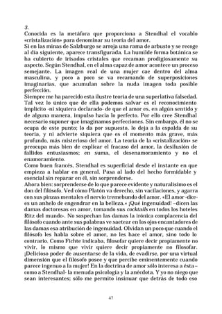 47
3.
Conocida es la metáfora que proporciona a Stendhal el vocablo
«cristalización» para denominar su teoría del amor.
Si en las minas de Salzburgo se arroja una rama de arbusto y se recoge
al día siguiente, aparece transfigurada. La humilde forma botánica se
ha cubierto de irisados cristales que recaman prodigiosamente su
aspecto. Según Stendhal, en el alma capaz de amor acontece un proceso
semejante. La imagen real de una mujer cae dentro del alma
masculina, y poco a poco se va recamando de superposiciones
imaginarias, que acumulan sobre la nuda imagen toda posible
perfección.
Siempre me ha parecido esta ilustre teoría de una superlativa falsedad.
Tal vez lo único que de ella podemos salvar es el reconocimiento
implícito -ni siquiera declarado- de que el amor es, en algún sentido y
de alguna manera, impulso hacia lo perfecto. Por ello cree Stendhal
necesario suponer que imaginamos perfecciones. Sin embargo, él no se
ocupa de este punto; lo da por supuesto, lo deja a la espalda de su
teoría, y ni advierte siquiera que es el momento más grave, más
profundo, más misterioso del amor. La teoría de la «cristalización» se
preocupa más bien de explicar el fracaso del amor, la desilusión de
fallidos entusiasmos; en suma, el desenamoramiento y no el
enamoramiento.
Como buen francés, Stendhal es superficial desde el instante en que
empieza a hablar en general. Pasa al lado del hecho formidable y
esencial sin reparar en él, sin sorprenderse.
Ahora bien: sorprenderse de lo que parece evidente y naturalísimo es el
don del filósofo. Ved cómo Platón va derecho, sin vacilaciones, y agarra
con sus pinzas mentales el nervio tremebundo del amor. «El amor -dice-
es un anhelo de engendrar en la belleza.« ¡Qué ingenuidad! –dicen las
damas doctoresas en amor, tomando sus cocktails en todos los hoteles
Ritz del mundo-. No sospechan las damas la irónica complacencia del
filósofo cuando ante sus palabras ve saetear en los ojos encantadores de
las damas esa atribución de ingenuidad. Olvidan un poco que cuando el
filósofo les habla sobre el amor, no les hace el amor, sino todo lo
contrario. Como Fichte indicaba, filosofar quiere decir propiamente no
vivir, lo mismo que vivir quiere decir propiamente no filosofar.
¡Delicioso poder de ausentarse de la vida, de evadirse, por una virtual
dimensión que el filósofo posee y que percibe eminentemente cuando
parece ingenuo a la mujer! En la doctrina de amor sólo interesa a ésta–
como a Stendhal- la menuda psicología y la anécdota. Y yo no niego que
sean interesantes; sólo me permito insinuar que detrás de todo eso
 