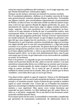 48
están los mayores problemas del erotismo y, en el rango supremo, este
que Platón formuló hace veinticuatro siglos.
Aunque sea de soslayo, miremos un instante la enorme cuestión.
En el vocabulario platónico, «belleza» es el nombre concreto de lo que
más genéricamente nosotros solemos llamar «perfección». Formulada
con alguna cautela, pero ateniéndonos rigorosamente al pensamiento
de Platón, su idea es ésta: en todo amor reside un afán de unirse el que
ama a otro ser que aparece dotado de alguna perfección. Es, pues, un
movimiento de nuestra alma hacia algo en algún sentido excelente,
mejor, superior. Que esta excelencia sea real o imaginaria no hace
variar en lo más mínimo el hecho de que el sentimiento erótico -más
exactamente dicho, el amor sexual- no se produce en nosotros sino en
vista de algo que juzgamos perfección. Ensaye el lector representarse
un estado amoroso -de amor sexual- en que el objeto no presente a los
ojos del que ama ningún haz de excelencia, y verá cómo es imposible.
Enamorarse es, por lo pronto, sentirse encantado por algo (ya veremos
con algún detalle qué es esto del «encantamiento»), y algo solo puede
encantar si es o parece ser perfección. No quiero decir que el ser amado
parezca integramente perfecto -éste es el error de Stendhal-. Basta que
en él haya alguna perfección, y claro es que perfección en el horizonte
humano quiere decir, no lo que está absolutamente bien, sino lo que
está mejor que el resto, lo que sobresale en un cierto orden de cualidad;
en suma: la excelencia.
Esto es lo primero. Lo segundo es que esa excelencia incita a buscar la
unión con la persona dueña de ella. ¿Qué es esto de «unión»?. Los más
auténticos enamorados dirán con verdad que no sentían -por lo menos,
en primer término-apetito de unión corporal. El punto es delicado y
exige la mayor precisión. No se trata de que el amante no desee
también la unión carnal con la amada. Mas, por lo mismo que la desea
«también», sería falso decir que es eso lo que desea.
Una observación capital es aquí de urgencia. Nunca se ha distinguido
suficientemente -tal vez con la sola excepción de Scheler- entre el «amor
sexual» y el «instinto sexual», hasta el punto de que cuando se nombra
aquél se suele entender éste. Cierto que en el hombre los instintos
aparecen casi siempre trabados con formas sobreinstintivas, de carácter
anímico y aun espiritual. Muy pocas veces vemos funcionar por
separado un puro instinto. La idea habitual que del «amor físico» se
tiene es, a mi juicio, exagerada. No es tan fácil ni tan frecuente sentir
atracción exclusivamente física.
En la mayor parte de los casos, la sexualidad va sostenida y complicada
por gérmenes de entusiasmo sentimental, de admiración hacia la
 