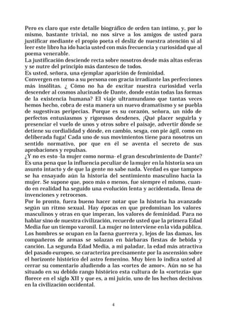 4
Pero es claro que este detalle biográfico de orden tan íntimo, y, por lo
mismo, bastante trivial, no nos sirve a los amigos de usted para
justificar mediante el propio poeta el desliz de nuestra atención si al
leer este libro ha ido hacia usted con más frecuencia y curiosidad que al
poema venerable.
La justificación desciende recta sobre nosotros desde más altas esferas
y se nutre del principio más dantesco de todos.
Es usted, señora, una ejemplar aparición de feminidad.
Convergen en torno a su persona con gracia irradiante las perfecciones
más insólitas. ¿ Cómo no ha de excitar nuestra curiosidad verla
descender al cosmos alucinado de Dante, donde están todas las formas
de la existencia humana? El viaje ultramundano que tantas veces
hemos hecho, cobra de esta manera un nuevo dramatismo y se puebla
de sugestivas peripecias. Porque es su corazón, señora, un nido de
perfectos entusiasmos y rigorosos desdenes, ¡Qué placer seguirla y
presenciar el vuelo de unos y otros sobre el paisaje, advertir dónde se
detiene su cordialidad y dónde, en cambio, sesga, con pie ágil, como en
deliberada fuga! Cada uno de sus movimientos tiene para nosotros un
sentido normativo, por que en él se aventa el secreto de sus
aprobaciones y repulsas.
¿Y no es esto -la mujer como norma- el gran descubrimiento de Dante?
Es una pena que la influencia peculiar de lamujer en la historia sea un
asunto intacto y de que la gente no sabe nada. Verdad es que tampoco
se ha ensayado aún la historia del sentimiento masculino hacia la
mujer. Se supone que, poco más o menos, fue siempre el mismo, cuan-
do en realidad ha seguido una evolución lenta y accidentada, llena de
invenciones y retrocesos.
Por lo pronto, fuera bueno hacer notar que la historia ha avanzado
según un ritmo sexual. Hay épocas en que predominan los valores
masculinos y otras en que imperan, los valores de feminidad. Para no
hablar sino de nuestra civilización, recuerde usted que la primera Edad
Media fue un tiempo varonil. La mujer no interviene enla vida pública.
Los hombres se ocupan en la faena guerrera y, lejos de las damas, los
compañeros de armas se solazan en bárbaras fiestas de bebida y
canción. La segunda Edad Media, a mi paladar, la edad más atractiva
del pasado europeo, se caracteriza precisamente por la ascensión sobre
el horizonte histórico del astro femenino. Muy bien lo indica usted al
cerrar su comentario aludiendo a las «cortes de amor». Aún no se ha
situado en su debido rango histórico esta cultura de la «cortezia» que
florece en el siglo XII y que es, a mi juicio, uno de los hechos decisivos
en la civilización occidental.
 