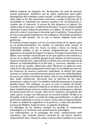 49
belleza corporal, de simpatía, etc. No obstante, los casos de ejercicio
sexual puramente instintivo son de sobra numerosos para poder
distinguirlos del verdadero «amor sexual». La diferencia aparece clara,
sobre todo en las dos situaciones extremas: cuando el ejercicio de la
sexualidad es reprimido por razones morales o de circunstancias, o
cuando, por el contrario, el exceso de ella degenera en lujuria. En
ambos casos se nota que, «a diferencia del amor», la pura voluptuosidad
-diríamos la pura impureza-preexiste a su objeto. Se siente el apetito
antes de conocer la persona o situación que lo satisface. Consecuencia
de esto es que puede satisfacerse con cualquiera. El instinto no prefiere
cuando es sólo instinto. No es, por sí mismo, impulso hacia una
perfección.
El instinto sexual asegura, tal vez, la conservación de la especie, pero
no su perfeccionamiento. En cambio, el auténtico amor sexual, el
entusiasmo hacia otro ser, hacia su alma y hacia su cuerpo, en
indisoluble unidad, es por sí mismo, originariamente, una fuerza
gigantesca encargada de mejorar la especie. En lugar de preexistir a su
objeto, nace siempre suscitado por un ser que aparece ante nosotros, y
de ese ser es alguna cualidad egregia lo que dispara el erótico proceso.
Apenas comienza éste, experimenta el amante una extraña urgencia de
disolver su individualidad en la del otro, y, viceversa, absorber en la
suya la del ser amado. ¡Misterioso afán! Mientras en todos los otros
casos de la vida nada repugnamos tanto como ver invadidas por otro ser
las fronteras de nuestra existencia individual, la delicia del amor
consiste en sentirse metafísicamente poroso para otra individualidad,
de suerte que sólo en la fusión de ambas, sólo en una «individualidad de
dos» halla satisfacción. Recuerda esto la doctrina de los saint-
simonianos, según la cual, el verdadero individuo humano es la pareja
hombre-mujer. Sin embargo, no para en esto el anhelo de fusión.
Cuando el amor es plenario culmina en un deseo más o menos claro de
dejar simbolizada la unión en un hijo en quien se prolonguen y afirmen
las perfecciones del ser amado. Este tercer elemento, precipitado del
amor, parece recoger con toda pureza su esencial sentido. El hijo ni es
del padre ni de la madre: es unión de ambos personificada y es afán de
perfección modelado en carne y en alma. Tenía razón el ingenuo Platón:
el amor es anhelo de engendrar en lo perfecto, o como otro platónico,
Lorenzo de Médicis, había de decir: es appetito di bellezza.
La ideología de los últimos tiempos ha perdido la inspiración
cosmológica y se ha hecho casi exclusivamente psicológica.
Los refinamientos en la psicología del amor, amontonando sutil
casuística, han retirado nuestra atención de esa faceta cósmica,
elemental del amor. Nosotros vamos a entrar ahora también en la zona
 