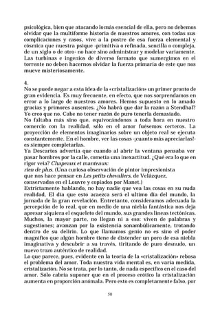 50
psicológica, bien que atacando lomás esencial de ella, pero no debemos
olvidar que la multiforme historia de nuestros amores, con todas sus
complicaciones y casos, vive a la postre de esa fuerza elemental y
cósmica que nuestra psique -primitiva o refinada, sencilla o compleja,
de un siglo o de otro- no hace sino administrar y modelar variamente.
Las turbinas e ingenios de diverso formato que sumergimos en el
torrente no deben hacernos olvidar la fuerza primaria de este que nos
mueve misteriosamente.
4.
No se puede negar a esta idea de la «cristalización» un primer pronto de
gran evidencia. Es muy frecuente, en efecto, que nos sorprendamos en
error a lo largo de nuestros amores. Hemos supuesto en lo amado
gracias y primores ausentes. ¿No habrá que dar la razón a Stendhal?
Yo creo que no. Cabe no tener razón de puro tenerla demasiado.
No faltaba más sino que, equivocándonos a toda hora en nuestro
comercio con la realidad, sólo en el amor fuésemos certeros. La
proyección de elementos imaginarios sobre un objeto real se ejecuta
constantemente. En el hombre, ver las cosas -¡cuanto más apreciarlas!-
es siempre completarlas.
Ya Descartes advertía que cuando al abrir la ventana pensaba ver
pasar hombres por la calle, cometía una inexactitud. ¿Qué era lo que en
rigor veía? Chapeaux et manteaux:
rien de plus. (Una curiosa observación de pintor impresionista
que nos hace pensar en Les petits chevaliers, de Velázquez,
conservados en el Louvre y copiados por Manet.)
Estrictamente hablando, no hay nadie que vea las cosas en su nuda
realidad, El día que esto acaezca será el ultimo día del mundo, la
jornada de la gran revelación. Entretanto, consideramos adecuada la
percepción de lo real, que en medio de una niebla fantástica nos deja
apresar siquiera el esqueleto del mundo, sus grandes lineas tectónicas.
Muchos, la mayor parte, no llegan ni a eso: viven de palabras y
sugestiones; avanzan por la existencia sonambúlicamente, trotando
dentro de su delirio. Lo que llamamos genio no es sino el poder
magnífico que algún hombre tiene de distender un poro de esa niebla
imaginativa y descubrir a su través, tiritando de puro desnudo, un
nuevo trozo auténtico de realidad.
Lo que parece, pues, evidente en la teoría de la «cristalización» rebosa
el problema del amor. Toda nuestra vida mental es, en varia medida,
cristalización. No se trata, por lo tanto, de nada específico en el caso del
amor. Sólo cabría suponer que en el proceso erótico la cristalización
aumenta en proporción anómala. Pero esto es completamente falso, por
 