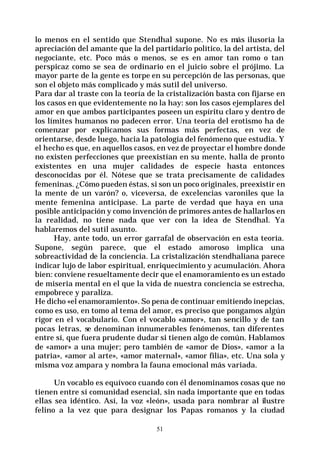 51
lo menos en el sentido que Stendhal supone. No es más ilusoria la
apreciación del amante que la del partidario político, la del artista, del
negociante, etc. Poco más o menos, se es en amor tan romo o tan
perspicaz como se sea de ordinario en el juicio sobre el prójimo. La
mayor parte de la gente es torpe en su percepción de las personas, que
son el objeto más complicado y más sutil del universo.
Para dar al traste con la teoría de la cristalización basta con fijarse en
los casos en que evidentemente no la hay: son los casos ejemplares del
amor en que ambos participantes poseen un espíritu claro y dentro de
los límites humanos no padecen error. Una teoría del erotismo ha de
comenzar por explicamos sus formas más perfectas, en vez de
orientarse, desde luego, hacia la patología del fenómeno que estudia. Y
el hecho es que, en aquellos casos, en vez de proyectar el hombre donde
no existen perfecciones que preexistían en su mente, halla de pronto
existentes en una mujer calidades de especie hasta entonces
desconocidas por él. Nótese que se trata precisamente de calidades
femeninas. ¿Cómo pueden éstas, si son un poco originales, preexistir en
la mente de un varón? o, viceversa, de excelencias varoniles que la
mente femenina anticipase. La parte de verdad que haya en una
posible anticipación y como invención de primores antes de hallarlos en
la realidad, no tiene nada que ver con la idea de Stendhal. Ya
hablaremos del sutil asunto.
Hay, ante todo, un error garrafal de observación en esta teoría.
Supone, según parece, que el estado amoroso implica una
sobreactividad de la conciencia. La cristalización stendhaliana parece
indicar lujo de labor espiritual, enriquecimiento y acumulación. Ahora
bien: conviene resueltamente decir que el enamoramiento es un estado
de miseria mental en el que la vida de nuestra conciencia se estrecha,
empobrece y paraliza.
He dicho «el enamoramiento». So pena de continuar emitiendo inepcias,
como es uso, en tomo al tema del amor, es preciso que pongamos algún
rigor en el vocabulario. Con el vocablo «amor», tan sencillo y de tan
pocas letras, se denominan innumerables fenómenos, tan diferentes
entre sí, que fuera prudente dudar si tienen algo de común. Hablamos
de «amor» a una mujer; pero también de «amor de Dios», «amor a la
patria», «amor al arte», «amor maternal», «amor filia», etc. Una sola y
misma voz ampara y nombra la fauna emocional más variada.
Un vocablo es equívoco cuando con él denominamos cosas que no
tienen entre sí comunidad esencial, sin nada importante que en todas
ellas sea idéntico. Así, la voz «león», usada para nombrar al ilustre
felino a la vez que para designar los Papas romanos y la ciudad
 