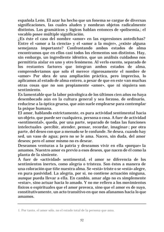 52
española León. El azar ha hecho que un fonema se cargue de diversas
significaciones, las cuales aluden y nombran objetos radicalmente
distintos. Los gramáticos y lógicos hablan entonces de «polisemia,; el
vocablo posee múltiple significación.
¿Es éste el caso del nombre «amor» en las expresiones antedichas?
Entre el «amor a la ciencia» y el «amor a la mujer», ¿existe alguna
semejanza importante? Confrontando ambos estados de alma
encontramos que en ellos casi todos los elementos son distintos. Hay,
sin embargo, un ingrediente idéntico, que un análisis cuidadoso nos
permitiría aislar en uno y otro fenómeno. Al verlo exento, separado de
los restantes factores que integran ambos estados de alma,
comprenderíamos que solo él merece rigorosamente el nombre de
«amor» Por obra de una ampliación práctica, pero imprecisa, lo
aplicamos al estado de alma entero, a pesar de que en este van muchas
otras cosas que no son propiamente «amor», que ni siquiera son
sentimiento.
Es lamentable que la labor psicológica de los últimos cien años no haya
desembocado aún en la cultura general y sea forzoso, de ordinario,
reducirse a la óptica gruesa, que aún suele emplearse para contemplar
la psique humana.
El amor, hablando estrictamente, es pura actividad sentimental hacia
un objeto, que puede ser cualquiera, persona o cosa. A fuer de actividad
«sentimental», queda, por una parte, separado de todas las funciones
intelectuales -percibir, atender, pensar, recordar, imaginar-; por otra
parte, del deseo con que a menudo se le confunde. Se desea, cuando hay
sed, un vaso de agua; pero no se le ama. Nacen, sin duda, del amor
deseos; pero el amor mismo no es desear.
Deseamos venturas a la patria y deseamos vivir en ella «porque» la
amamos. Nuestro amor es previo a esos deseos, que nacen de él como la
planta de la simiente.
A fuer de «actividad» sentimental, el amor se diferencia de los
sentimientos inertes, como alegría o tristeza. Son éstos a manera de
una coloración que tiñe nuestra alma. Se «está» triste o se «está» alegre,
en pura pasividad. La alegría, por sí, no contiene actuación ninguna,
aunque pueda llevar a ella. En cambio, amar algo no es simplemente
«estar», sino actuar hacia lo amado. Y no me refiero a los movimientos
físicos o espirituales que el amor provoca, sino que el amor es de suyo,
constitutivamente, un acto transitivo en que nos afanamos hacia lo que
amamos.
1. Por tanto, el amor sólo, no el estado total de la persona que ama.
 