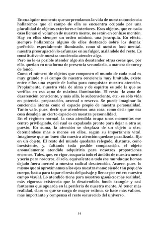 54
En cualquier momento que sorprendamos la vida de nuestra conciencia
hallaremos que el campo de ella se encuentra ocupado por una
pluralidad de objetos exteriores e interiores. Esos objetos, que en cada
caso llenan el volumen de nuestra mente, no están en confuso montón.
Hay en ellos siempre un orden mínimo, una jerarquía. En efecto,
siempre hallaremos alguno de ellos destacado sobre los demás,
preferido, especialmente iluminado, como si nuestro foco mental,
nuestra preocupación lo esfumase en su fulgor, aislándolo del resto. Es
constitutivo de nuestra conciencia atender algo.
Pero no le es posible atender algo sin desatender otras cosas que, por
ello, quedan en una forma de presencia secundaria, a manera de coro y
de fondo.
Como el número de objetos que componen el mundo de cada cual es
muy grande y el campo de nuestra conciencia muy limitado, existe
entre ellos una especie de lucha para conquistar nuestra atención.
Propiamente, nuestra vida de alma y de espíritu es sólo la que se
verifica en esa zona de máxima iluminación. El resto -la zona de
desatención consciente, y más allá, lo subconsciente, etc.- es sólo vida
en potencia, preparación, arsenal o reserva. Se puede imaginar la
conciencia atenta como el espacio propio de nuestra personalidad.
Tanto vale, pues, decir que atendemos una cosa, como decir que esa
cosa desaloja un cierto espacio en nuestra personalidad.
En el régimen normal, la cosa atendida ocupa unos momentos ese
centro privilegiado, del cual es expulsada pronto para dejar a otra su
puesto. En suma, la atención se desplaza de un objeto a otro,
deteniéndose más o menos en ellos, según su importancia vital.
Imagínese que un buen día nuestra atención quedase paralizada, fija
en un objeto. El resto del mundo quedaría relegado, distante, como
inexistente, y, faltando toda posible comparación, el objeto
anómalamente atendido adquiriría para nosotros proporciones
enormes. Tales, que, en rigor, ocuparía todo el ámbito de nuestra mente
y sería para nosotros, él solo, equivalente a todo ese mundoque hemos
dejado fuera merced a nuestra radical desatención, Acaece, pues, lo
mismo que si aproximamos a los ojos nuestra mano: siendo tan pequeño
cuerpo, basta para tapar el resto del paisaje y llenar por entero nuestro
campo visual. Lo atendido tiene para nosotros ipsofacto más realidad,
más vigorosa existencia que lo desatendido, fondo exangüe y casi
fantasma que aguarda en la periferia de nuestra mente. Al tener más
realidad, claro es que se carga de mayor estima, se hace más valioso,
más importante y compensa el resto oscurecido del universo.
 