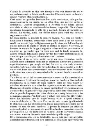 55
Cuando la atención se fija más tiempo o con más frecuencia de lo
normal en un objeto, hablamos de «manía». El maniático es un hombre
con un régimen atencional anómalo.
Casi todos los grandes hombres han sido maniáticos, solo que las
consecuencias de su manía, de su «idea fija», nos parecen útiles o
estimables. Cuando preguntaban a Newton cómo había podido
descubrir su sistema mecánico del universo, respondió: Nocte dieque
incubando («pensando en ello día y noche»). Es una declaración de
obseso. En verdad, nada nos define tanto como cuál sea nuestro
régimen atencional.
En cada hombre se modula de manera diversa. Así, para un hombre
habituado a meditar, insistiendo sobre cada tema a fin de hacerle
rendir su secreto jugo, la ligereza con que la atención del hombre de
mundo resbala de objeto en objeto es motivo de mareo. Viceversa, al
hombre de mundo le fatiga y angustia la lentitud con que avanza la
atención del pensador, que va como una red de fondo rascando la
áspera entraña del abismo. Luego hay las diferentes preferencias de la
atención que constituyen la base misma del carácter.
Hay quien, si en la conversación surge un dato económico, queda
absorto, como si hubiese caído por un escotillón. En otro irá la atención
espontáneamente, por propio declive, hacia el arte o hacia asuntos
sexuales. Cabría aceptar esta fórmula: dime lo que atiendes y te diré
quién eres. Pues bien: yo creo que el «enamoramiento» es un fenómeno
de la atención, un estado anómalo de ella que en el hombre normal se
produce.
Ya el hecho inicial del «enamoramiento» lo muestra. En la sociedad se
hallan frente a frente muchas mujeres y muchos hombres. En estado de
indiferencia, la atención de cada hombre -como de cada mujer- se
desplaza de uno en otro sobre los representantes del sexo contrario.
Razones de simpatía antigua, de mayor proximidad, etc., harán que esa
atención de la mujer se detenga un poco más sobre este varón que sobre
el otro; pero la desproporción entre el atender a uno y desatender a los
demás no es grande. Por decirlo así -y salvas esas pequeñas diferencias-
todos los hombres que la mujer conoce están a igual distancia
atencional de ella, en fila recta. Pero un día este reparto igualitario de
la atención cesa. La atención de la mujer propende a detenerse por sí
misma en uno de esos hombres, y pronto le supone un esfuerzo
desprender de él su pensamiento, movilizar hacia otros u otras cosas la
preocupación. La fila rectilínea se ha roto: uno de los varones queda
destacado, a menor distancia atencional de aquella mujer.
El «enamoramiento», en su iniciación, no es más que eso: atención
anómalamente detenida en otra persona. Si ésta sabe aprovechar su
 