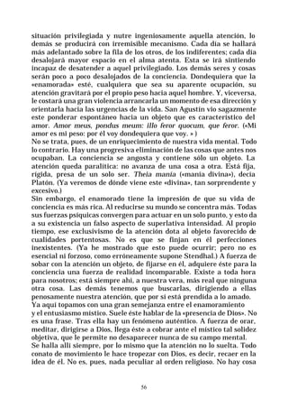 56
situación privilegiada y nutre ingeniosamente aquella atención, lo
demás se producirá con irremisible mecanismo. Cada día se hallará
más adelantado sobre la fila de los otros, de los indiferentes; cada día
desalojará mayor espacio en el alma atenta. Esta se irá sintiendo
incapaz de desatender a aquel privilegiado. Los demás seres y cosas
serán poco a poco desalojados de la conciencia. Dondequiera que la
«enamorada» esté, cualquiera que sea su aparente ocupación, su
atención gravitará por el propio peso hacia aquel hombre. Y, viceversa,
le costará una gran violencia arrancarla un momento de esa dirección y
orientarla hacia las urgencias de la vida. San Agustín vio sagazmente
este ponderar espontáneo hacia un objeto que es característico del
amor. Amor meus, pondus meum: illo feror quocum, que feror. («Mi
amor es mi peso: por él voy dondequiera que voy. » )
No se trata, pues, de un enriquecimiento de nuestra vida mental. Todo
lo contrario. Hay una progresiva eliminación de las cosas que antes nos
ocupaban. La conciencia se angosta y contiene sólo un objeto. La
atención queda paralítica: no avanza de una cosa a otra. Está fija,
rígida, presa de un solo ser. Theia manía («manía divina»), decía
Platón. (Ya veremos de dónde viene este «divina», tan sorprendente y
excesivo.)
Sin embargo, el enamorado tiene la impresión de que su vida de
conciencia es más rica. Al reducirse su mundo se concentra más. Todas
sus fuerzas psíquicas convergen para actuar en un solo punto, y esto da
a su existencia un falso aspecto de superlativa intensidad. Al propio
tiempo, ese exclusivismo de la atención dota al objeto favorecido de
cualidades portentosas. No es que se finjan en él perfecciones
inexistentes. (Ya he mostrado que esto puede ocurrir; pero no es
esencial ni forzoso, como erróneamente supone Stendhal.) A fuerza de
sobar con la atención un objeto, de fijarse en él, adquiere éste para la
conciencia una fuerza de realidad incomparable. Existe a toda hora
para nosotros; está siempre ahí, a nuestra vera, más real que ninguna
otra cosa. Las demás tenemos que buscarlas, dirigiendo a ellas
penosamente nuestra atención, que por sí está prendida a lo amado.
Ya aquí topamos con una gran semejanza entre el enamoramiento
y el entusiasmo místico. Suele éste hablar de la «presencia de Dios». No
es una frase. Tras ella hay un fenómeno auténtico. A fuerza de orar,
meditar, dirigirse a Dios, llega éste a cobrar ante el místico tal solidez
objetiva, que le permite no desaparecer nunca de su campo mental.
Se halla allí siempre, por lo mismo que la atención no lo suelta. Todo
conato de movimiento le hace tropezar con Dios, es decir, recaer en la
idea de él. No es, pues, nada peculiar al orden religioso. No hay cosa
 