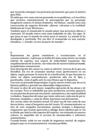 57
que no pueda conseguir esa presencia permanente que para el místico
goza Dios.
El sabio que vive anos enteros pensando en un problema, o el novelista
que arrastra constantemente la preocupación por su personaje
imaginario conocen el mismo fenómeno. Así Balzac, cuando corta una
conversación de negocios diciendo: «¡Bueno, volvamos a la realidad!
Hablemos de Cesar Birotteau.»
También para el enamorado la amada posee una presencia ubicua y
constante. El mundo entero está como embebido en ella. En rigor, lo
que pasa es que el mundo no existe para el amante. La amada lo ha
desalojado y sustituido. Por eso dice el enamorado en una canción
irlandesa: « ¡ Amada, tú eres mi parte de mundo! »
6.
Reprimamos los gestos románticos y reconozcamos en el
«enamoramiento» -repito que no hablo del amor sensu stricto- un estado
inferior de espíritu, una especie de imbecilidad transitoria. Sin
anquilosamiento de la mente, sin reducción de nuestro habitual mundo,
no podríamos enamorarnos.
Esta descripción del «amor» es, como se advierte, inversa de la que usa
Stendhal. En vez de acumular muchas cosas (perfecciones) en un
objeto, según presume la teoría de la cristalización, lo que hacemos es
aislar un objeto anormalmente, quedarnos sólo con él, fijos y
paralizados, como el gallo ante la raya blanca que lo hipnotiza.
Con esto no pretendo desprestigiar el gran suceso erótico que da en la
historia pública y privada tan admirables fulguraciones.
El amor es obra de arte mayor, magnífica operación de las almas y de
los cuerpos. Pero es indudable que para producirse necesita apoyarse
en una porción de procesos mecánicos, automáticos y sin espiritualidad
verdadera. Supuestos del amor que tanto valen son, cada uno de por sí,
bastante estúpidos y, como he dicho, funcionan mecánicamente.
Así, no hay amor sin instinto sexual. El amor usa de éste como de una
fuerza bruta, como el bergantín usa del viento. El «enamoramiento» es
otro de esos estúpidos mecanismos, prontos siempre a dispararse
ciegamente, que el amor aprovecha y cabalga, buen caballero que es. No
se olvide que toda la vida superior del espíritu, tan estimada en nuestra
cultura, es imposible sin el servicio de innumerables e inferiores
automatismos.
Cuando hemos caído en ese estado de angostura mental, de angina
psíquica que es el enamoramiento, estamos perdidos.
 