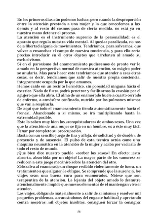 58
En los primeros días aún podemos luchar; pero cuando la desproporción
entre la atención prestada a una mujer y la que concedemos a las
demás y al resto del cosmos pasa de cierta medida, no está ya en
nuestra mano detener el proceso.
La atención es el instrumento supremo de la personalidad; es el
aparato que regula nuestra vida mental. Al quedar paralizada, no nos
deja libertad alguna de movimientos. Tendríamos, para salvarnos, que
volver a ensanchar el campo de nuestra conciencia, y para ello sería
preciso introducir en él otros objetos que arrebaten al amado su
exclusivismo.
Si en el paroxismo del enamoramiento pudiésemos de pronto ver lo
amado en la perspectiva normal de nuestra atención, su mágico poder
se anularía. Mas para hacer esto tendríamos que atender a esas otras
cosas, es decir, tendríamos que salir de nuestra propia conciencia,
íntegramente ocupada por lo que amamos.
Hemos caído en un recinto hermético, sin porosidad ninguna hacia el
exterior. Nada de fuera podrá penetrar y facilitarnos la evasión por el
agujero que ella abra. El alma de un enamorado huele a cuarto cerrado
de enfermo, a atmósfera confinada, nutrida por los pulmones mismos
que van a respirarla.
De aquí que todo el enamoramiento tienda automáticamente hacia el
frenesí. Abandonado a sí mismo, se irá multiplicando hasta la
extremidad posible.
Esto lo saben muy bien los «conquistadores» de ambos sexos. Una vez
que la atención de una mujer se fija en un hombre, es a éste muy fácil
llenar por completo su preocupación.
Basta con un sencillo juego de tira y afloja, de solicitud y de desdén, de
presencia y de ausencia. El pulso de esta técnica actúa como una
máquina neumática en la atención de la mujer y acaba por vaciarla de
todo el resto de mundo.
¡Qué bien dice nuestro pueblo «sorber los sesos»! En efecto: ¡está
absorta, absorbida por un objeto! La mayor parte de los «amores» se
reducen a este juego mecánico sobre la atención del otro.
Sólo salva al enamorado un choque recibido violentamente de fuera, un
tratamiento a que alguien le obligue. Se comprende que la ausencia, los
viajes sean una buena cura para enamorados. Nótese que son
terapéutica de la atención. La lejanía del objeto amado lo desnutre
atencionalmente; impide que nuevos elementos de él mantengan vivo el
atender.
Los viajes, obligando materialmente a salir de sí mismos y resolver mil
pequeños problemas, arrancándonos del engaste habitual y apretando
contra nosotros mil objetos insólitos, consiguen forzar la consigna
 