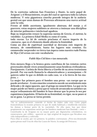 5
De la «cortezia» salieron San Francisco y Dante, la corte papal de
Avignon’ y el Renacimiento, en pos del cual se apresura toda la cultura
moderna. Y esta gigantesca cosecha procede íntegra de la audacia
genial con que unas damas de Provenza afirmaron una nueva actitud
ante la vida.
Frente al doble ascetismo, igualmente abstruso, del monje y el
guerrero, estas mujeres sublimes se atreven a insinuar una disciplina
de interior pulimento e intelectual agudeza.
Bajo su inspiración renace la suprema norma de Grecia, el metron, la
«medida». La primera Edad Media es como el varón,
toda exceso. La lei de cortezia proclama el nuevo imperio de la
«mesura», que es el elemento donde alienta la feminidad.
Como un óleo de espiritual suavidad se derrama este imperio de
mesura, de comedimiento, hasta los lugares más remotos. Es
conmovedor sorprender en tierra tan áspera como nuestro rudo Poema
de Myo Cid versos con este vocabulario:
Fabló Myo Cid bien e tan mesurado.
Esta mesura llega a la bronca gesta castellana de las remotas cortes
provenzales donde viven armoniosamente unas hembras civilizadoras.
Parejamente, Carlota de Stein liberta a Goethe de su atroz teutonismo
juvenil. Por eso suele llamarla la «domesticadora» y aconsejamos: « Si
quieres saber lo que es debido en cada caso, ve a la tierra de las mu-
jeres. »
La mujer fue primero para el hombre una presa –un cuerpo que se
puede arrebatar-. A esta emoción venatoria sucede un sentimiento más
delicado y de signo opuesto, que el griego no conoció bien. Lo que en la
mujer puede ser botín y presa quese toma de arrancada no satisface un
mayor refinamiento del hombre le hace desear que la presa lo sea por
espontánea impulsión. El botín de su feminidad, en rigor, no se posee si
no se gana. La presa se torna premio.
1No es suficientemente conocido el hecho de haber sido esta Corte papal
francoitaliana la ocasión primera en que de modo habitual y establecido entraron
las damas a formar parte de la «sociedad». De ella, pues, hay que datar
propiamente ese organismo social que los hombres modernos han llamado « corte ».
Constituida la de Avignon en su mayor parte por dignatarios eclesiásticos, en
consecuencia, por célibes . apareció un tipo original de mujeres que llevaban una
vida independiente y cultivada.
Para ellas se acuña, por vez primera. la palabra «cortesanas». ¡Pero sea denostado
quien piense mal! Una de ellas fue Laura de Novés. la amiga del Petrarca.
 