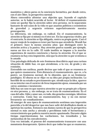 59
maniática y abren poros en la conciencia hermética, por donde entra,
con el aire libre, la perspectiva normal.
Ahora convendría afrontar una objeción que, leyendo el capítulo
anterior, se le habrá ocurrido al lector. Al definir el enamoramiento
como un quedar fija la atención sobre otra persona, no lo separamos
bastante de mil casos de la vida en que asuntos políticos o económicos
de gravedad y urgencia retienen superlativamente nuestra
preocupación.
La diferencia, sin embargo, es radical. En el enamoramiento, la
atención se fija por sí misma en el otro ser. En las urgencias vitales, por
el contrario, la atención se fija obligada, contra su propio gusto. Casi el
mayor enojo de lo enojoso es tener por fuerza que atenderlo. Wundt fue
el primero -hace lo menos sesenta años- que distinguió entre la
atención activa y la pasiva. Hay atención pasiva cuando, por ejemplo,
suena un tiro en la calle. El ruido insólito se impone a la marcha
espontánea de nuestra conciencia y fuerza la atención. En el que se
enamora no hay esta imposición, sino que la atención va por sí misma a
lo amado.
Una psicología delicada de este fenómeno describiría aquí una curiosa
situación de doble haz, en que atendemos, a la vez, de grado y sin
remisión.
Entendido con sutileza, puede decirse que todo el que se enamora es
que quiere enamorarse. Esto distancia el enamoramiento, que es, a la
postre, un fenómeno normal, de la obsesión, que es un fenómeno
patológico. El obseso no se «fija» en su idea por propia inclinación. Lo
horrible de su estado es precisamente que, siendo suya la idea, aparece
en su interior con el carácter de feroz imposición ajena, emanada por un
«otro» anónimo e inexistente.
Sólo hay un caso en que nuestra atención va por su propio pie a fijarse
en otra persona, y, sin embargo, no se trata de enamoramiento. Es el
caso del odio. Odio y amor son, en todo, dos gemelos enemigos, idénticos
y contrarios. Como hay un enamoramiento, hay -y no con menor
frecuencia- un «enodiamiento».
Al emerger de una época de enamoramiento sentimos una impresión
parecida a la del despertar que nos hace salir del desfiladero donde se
aprietan los sueños. Entonces nos damos cuenta de que la perspectiva
normal es más ancha y aireada y percibimos todo el hermetismo y
enrarecimiento que padecía nuestra mente apasionada. Durante algún
tiempo experimentamos las vacilaciones, las tenuidades y las
melancolías de los convalecientes.
Una vez iniciado, el proceso del enamoramiento transcurre con una
monotonía desesperante. Quiero decir que todos los que se enamoran,
 