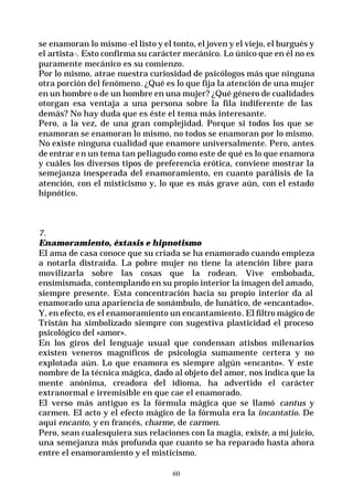 60
se enamoran lo mismo-el listo y el tonto, el joven y el viejo, el burgués y
el artista-. Esto confirma su carácter mecánico. Lo único que en él no es
puramente mecánico es su comienzo.
Por lo mismo, atrae nuestra curiosidad de psicólogos más que ninguna
otra porción del fenómeno. ¿Qué es lo que fija la atención de una mujer
en un hombre o de un hombre en una mujer? ¿Qué género de cualidades
otorgan esa ventaja a una persona sobre la fila indiferente de las
demás? No hay duda que es éste el tema más interesante.
Pero, a la vez, de una gran complejidad. Porque si todos los que se
enamoran se enamoran lo mismo, no todos se enamoran por lo mismo.
No existe ninguna cualidad que enamore universalmente. Pero, antes
de entrar en un tema tan peliagudo como este de qué es lo que enamora
y cuáles los diversos tipos de preferencia erótica, conviene mostrar la
semejanza inesperada del enamoramiento, en cuanto parálisis de la
atención, con el misticismo y, lo que es más grave aún, con el estado
hipnótico.
7.
Enamoramiento, éxtasis e hipnotismo
El ama de casa conoce que su criada se ha enamorado cuando empieza
a notarla distraída. La pobre mujer no tiene la atención libre para
movilizarla sobre las cosas que la rodean. Vive embobada,
ensimismada, contemplando en su propio interior la imagen del amado,
siempre presente. Esta concentración hacia su propio interior da al
enamorado una apariencia de sonámbulo, de lunático, de «encantado».
Y, en efecto, es el enamoramiento un encantamiento. El filtro mágico de
Tristán ha simbolizado siempre con sugestiva plasticidad el proceso
psicológico del «amor».
En los giros del lenguaje usual que condensan atisbos milenarios
existen veneros magníficos de psicología sumamente certera y no
explotada aún. Lo que enamora es siempre algún «encanto». Y este
nombre de la técnica mágica, dado al objeto del amor, nos indica que la
mente anónima, creadora del idioma, ha advertido el carácter
extranormal e irremisible en que cae el enamorado.
El verso más antiguo es la fórmula mágica que se llamó cantus y
carmen. El acto y el efecto mágico de la fórmula era la incantatio. De
aquí encanto, y en francés, charme, de carmen.
Pero, sean cualesquiera sus relaciones con la magia, existe, a mi juicio,
una semejanza más profunda que cuanto se ha reparado hasta ahora
entre el enamoramiento y el misticismo.
 