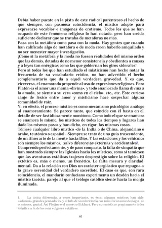 61
Debía haber puesto en la pista de este radical parentesco el hecho de
que siempre, con pasmosa coincidencia, el místico adopte para
expresarse vocablos e imágenes de erotismo. Todos los que se han
ocupado de este fenómeno religioso lo han notado, pero han creído
suficiente declarar que se trataba de metáforas no más.
Pasa con la metáfora como pasa con la moda. Hay gentes que cuando
han calificado algo de metáfora o de moda creen haberlo aniquilado y
no ser menester mayor investigación.
¡Como si la metáfora y la moda no fuesen realidades del mismo orden
que las demás, dotadas de no menor consistencia y obedientes a causas
y a leyes tan enérgicas como las que gobiernan los giros siderales!
Pero si todos los que han estudiado el misticismo han hecho notar la
frecuencia de su vocabulario erótico, no han advertido el hecho
complementario que da a aquél verdadera gravedad. Y es que,
viceversa, el enamorado propende al uso de expresiones religiosas. Para
Platón es el amor una manía «divina», y todo enamorado llama divina a
la amada, se siente a su vera «como en el cielo», etc., etc. Este curioso
canje de léxico entre amor y misticismo hace sospechar alguna
comunidad de raíz.
Y, en efecto, el proceso místico es como mecanismo psicológico análogo
al enamoramiento. Se parece tanto, que coincide con él hasta en el
detalle de ser fastidiosamente monótono. Como todo el que se enamora
se enamora lo mismo, los místicos de todos los tiempos y lugares han
dado los mismos pasos y han dicho, en rigor, las mismas cosas.
Tómese cualquier libro místico -de la India o de China, alejandrino o
árabe, teutónico o español-. Siempre se trata de una guía trascendente,
de un itinerario de la mente hacia Dios. Y las estaciones y los vehículos
son siempre los mismos, salvo diferencias externas y accidentales1.
Comprendo perfectamente, y de paso comparto, la falta de simpatía que
han mostrado siempre las Iglesias hacia los místicos, como si temiesen
que las aventuras extáticas trajesen desprestigio sobre la religión. El
extético es, más o menos, un frenético. Le falta mesura y claridad
mental. Da a la relación con Dios un carácter orgiástico que repugna a
la grave serenidad del verdadero sacerdote. El caso es que, con rara
coincidencia, el mandarín confuciano experimenta un desdén hacia el
místico taoísta, parejo al que el teólogo católico siente hacia la monja
iluminada.
1. La única diferencia, a veces importante, es ésta: algunos místicos han sido
«además» grandes pensadores, y al hilo de su misticismo nos comunican una ideologia, en
ocasiones, genial. Así Plotino o el maestro Eckhart. Pero su «mística» propiamente tal es
idéntica a la de los más vulgares extáticos.
 