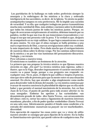 62
Los partidarios de la bullanga en todo orden preferirán siempre la
anarquía y la embriaguez de los místicos a la clara y ordenada
inteligencia de los sacerdotes, es decir, de la Iglesia. Yo siento no poder
acompañarles tampoco en esta preferencia. Me lo impide una cuestión
de veracidad. Y es ella, que cualquier teología me parece transmitirnos
mucha más cantidad de Dios, más atisbos y nociones sobre la divinidad,
que todos los éxtasis juntos de todos los místicos juntos. Porque, en
lugar de acercarnos escépticamente al extático, debemos tomarle por su
palabra, recibir lo que nos trae de sus inmersiones trascendentes y ver
luego si eso que nos presenta vale la pena. Y la verdad es que, después
de acompañarle en su viaje sublime, lo que logra comunicarnos es cosa
de poca monta. Yo creo que el alma europea se halla próxima a una
nueva experiencia de Dios, a nuevas averiguaciones sobre esa realidad,
la más importante de todas. Pero dudo mucho que el enriquecimiento
de nuestras ideas sobre lo divino venga. Por los caminos subterráneos
de la mística y no por las vías luminosas del pensamiento discursivo.
Teología, y no éxtasis.
Pero volvamos a nuestro tema.
El misticismo es también un fenómeno de la atención.
Lo primero que nos propone la técnica mística es que fijemos nuestra
atención en algo. ¿En qué? La técnica extática más rigorosa, sabia e
ilustre, que es la Yoga, descubre ingenuamente el carácter mecánico de
cuanto va a pasar luego, porque a esa pregunta nos responde: en
cualquier cosa. No es, pues, el objeto lo que califica e inspira el proceso,
sino que sirve sólo de pretexto para que la mente entre en una situación
anormal. En efecto, hay que atender a algo simplemente como medio
para desatender todo lo demás del mundo. La vía mística comienza por
evacuar de nuestra conciencia la pluralidad de objetos que en ella suele
haber y que permite el normal movimiento de la atención. Así, en San
Juan de la Cruz, el punto de partida para todo avance ulterior es «la
casa sosegada». Embotar los apetitos y las curiosidades: «un
desasimiento grande de todo» -dice Santa Teresa-, «un arrancamiento
del alma»; esto es, cortar las raíces y ligamentos de nuestros intereses
mundanos, plurales, a fin de poder quedar «embebidos» (Santa Teresa)
en una sola cosa. Idénticamente pondrá el hindú como condición a la
entrada del misticismo: manatvam na pasyati -no ver muchedumbre,
diversidad.
Esta operación de espantar las cosas entre que va y viene de sólito
nuestro atender se consigue por pura fijación de la mente. En la India
se llamó kasina este ejercicio, que puede valerse de cualquiera cosa. Por
 