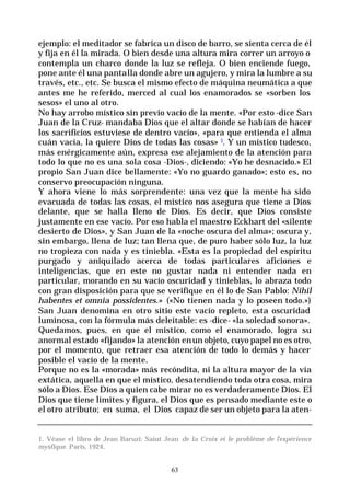 63
ejemplo: el meditador se fabrica un disco de barro, se sienta cerca de él
y fija en él la mirada. O bien desde una altura mira correr un arroyo o
contempla un charco donde la luz se refleja. O bien enciende fuego,
pone ante él una pantalla donde abre un agujero, y mira la lumbre a su
través, etc., etc. Se busca el mismo efecto de máquina neumática a que
antes me he referido, merced al cual los enamorados se «sorben los
sesos» el uno al otro.
No hay arrobo místico sin previo vacío de la mente. «Por esto -dice San
Juan de la Cruz- mandaba Dios que el altar donde se habían de hacer
los sacrificios estuviese de dentro vacío», «para que entienda el alma
cuán vacía, la quiere Dios de todas las cosas» l. Y un místico tudesco,
más enérgicamente aún, expresa ese alejamiento de la atención para
todo lo que no es una sola cosa -Dios-, diciendo: «Yo he desnacido.» El
propio San Juan dice bellamente: «Yo no guardo ganado»; esto es, no
conservo preocupación ninguna.
Y ahora viene lo más sorprendente: una vez que la mente ha sido
evacuada de todas las cosas, el místico nos asegura que tiene a Dios
delante, que se halla lleno de Dios. Es decir, que Dios consiste
justamente en ese vacío. Por eso habla el maestro Eckhart del «silente
desierto de Dios», y San Juan de la «noche oscura del alma»; oscura y,
sin embargo, llena de luz; tan llena que, de puro haber sólo luz, la luz
no tropieza con nada y es tiniebla. «Esta es la propiedad del espíritu
purgado y aniquilado acerca de todas particulares aficiones e
inteligencias, que en este no gustar nada ni entender nada en
particular, morando en su vacío oscuridad y tinieblas, lo abraza todo
con gran disposición para que se verifique en él lo de San Pablo: Nihil
habentes et omnia possidentes.» («No tienen nada y lo poseen todo.»)
San Juan denomina en otro sitio este vacío repleto, esta oscuridad
luminosa, con la fórmula más deleitable: es -dice- «la soledad sonora».
Quedamos, pues, en que el místico, como el enamorado, logra su
anormal estado «fijando» la atención enun objeto, cuyo papel no es otro,
por el momento, que retraer esa atención de todo lo demás y hacer
posible el vacío de la mente.
Porque no es la «morada» más recóndita, ni la altura mayor de la vía
extática, aquella en que el místico, desatendiendo toda otra cosa, mira
sólo a Dios. Ese Dios a quien cabe mirar no es verdaderamente Dios. El
Dios que tiene límites y figura, el Dios que es pensado mediante este o
el otro atributo; en suma, el Dios capaz de ser un objeto para la aten-
1. Véase el libro de Jean Baruzi: Saiut Jean de la Croix et le problème de l’expérience
mysfique. París, 1924.
 