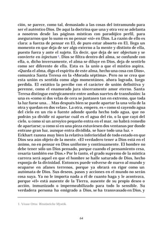 64
ción, se parece, como tal, demasiado a las cosas del intramundo para
ser el auténtico Dios. De aquí la doctrina que una y otra vez se adelanta
a nosotros desde las páginas místicas con paradójico perfil, para
asegurarnos que lo sumo es no pensar «ni» en Dios. La razón de ello es
clara: a fuerza de pensar en El, de puro estar absorto en El, llega un
momento en que deja de ser algo externo a la mente y distinto de ella,
puesto fuera y ante el sujeto. Es decir, que deja de ser objectum y se
convierte en injectum 1. Dios se filtra dentro del alma, se confunde con
ella, o, dicho inversamente, el alma se diluye en Dios, deja de sentirlo
como ser diferente de ella. Esta es la unio a que el místico aspira.
«Queda el alma, digo el espíritu de este alma, hecho una cosa con Dios»,
comunica Santa Teresa en la «Morada séptima». Pero no se crea que
esta unión es sentida como algo momentáneo, ahora lograda, luego
perdida. El extático la percibe con el carácter de unión definitiva y
perenne, como el enamorado jura sinceramente amor eterno. Santa
Teresa distingue enérgicamente entre ambas suertes de transfusión: la
una es «como si dos velas de cera se juntasen tan en extremo, que toda
la luz fuese una.. . Mas después bien se puede apartar la una vela de la
otra y quedan en dos velas». La otra, empero, es « como si cayendo agua
del cielo en un río o fuente adonde queda hecho todo agua, que no
podrán ya dividir ni apartar cuál es el agua del río, o la que cayó del
cielo, u como si un arroyico pequeño entra en el mar, no habrá remedio
de apartarse; u como si en una pieza estuviesen dos ventanas por donde
entrase gran luz, aunque entra dividida, se hace todo una luz. »
Eckhart razona muy bien la relativa inferioridad de todo estado en que
Dios sea aún objeto de la mente. «El verdadero tener a Dios está en el
ánimo, no en pensar en Dios uniforme y continuamente. El hombre no
debe tener sólo un Dios pensado, porque cuando el pensamiento cesa,
cesaría también ese Dios.» Por lo tanto, el grado supremo de la mística
carrera será aquel en que el hombre se halle saturado de Dios, hecho
esponja de la divinidad. Entonces puede volverse de nuevo al mundo y
ocuparse en afanes terrenos, porque ya obrará en rigor como un
autómata de Dios. Sus deseos, pasos y acciones en el mundo no serán
cosa suya. Ya no le importa nada a él de cuanto haga y le acontezca,
porque «él» está ausente de la Tierra, ausente de su propio deseo o
acción, inmunizado o impermeabilizado para todo lo sensible. Su
verdadera persona ha emigrado a Dios, se ha transvasado en Dios, y
1. Véase Otto: Westöstiche Mystik.
 