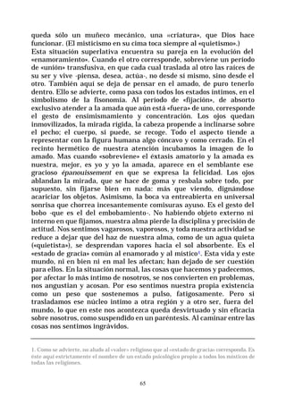 65
queda sólo un muñeco mecánico, una «criatura», que Dios hace
funcionar. (El misticismo en su cima toca siempre al «quietismo».)
Esta situación superlativa encuentra su pareja en la evolución del
«enamoramiento». Cuando el otro corresponde, sobreviene un período
de «unión» transfusiva, en que cada cual traslada al otro las raíces de
su ser y vive -piensa, desea, actúa-, no desde sí mismo, sino desde el
otro. También aquí se deja de pensar en el amado, de puro tenerlo
dentro. Ello se advierte, como pasa con todos los estados íntimos, en el
simbolismo de la fisonomía. Al período de «fijación», de absorto
exclusivo atender a la amada que aún está «fuera» de uno, corresponde
el gesto de ensimismamiento y concentración. Los ojos quedan
inmovilizados, la mirada rígida, la cabeza propende a inclinarse sobre
el pecho; el cuerpo, si puede, se recoge. Todo el aspecto tiende a
representar con la figura humana algo cóncavo y como cerrado. En el
recinto hermético de nuestra atención incubamos la imagen de lo
amado. Mas cuando «sobreviene» el éxtasis amatorio y la amada es
nuestra, mejor, es yo y yo la amada, aparece en el semblante ese
gracioso épanouissement en que se expresa la felicidad. Los ojos
ablandan la mirada, que se hace de goma y resbala sobre todo, por
supuesto, sin fijarse bien en nada: más que viendo, dignándose
acariciar los objetos. Asimismo, la boca va entreabierta en universal
sonrisa que chorrea incesantemente comisuras ayuso. Es el gesto del
bobo -que es el del embobamiento-. No habiendo objeto externo ni
interno en que fijamos, nuestra alma pierde la disciplina y precisión de
actitud. Nos sentimos vagarosos, vaporosos, y toda nuestra actividad se
reduce a dejar que del haz de nuestra alma, como de un agua quieta
(«quietista»), se desprendan vapores hacia el sol absorbente. Es el
«estado de gracia» común al enamorado y al místico1. Esta vida y este
mundo, ni en bien ni en mal les afectan; han dejado de ser cuestión
para ellos. En la situación normal, las cosas que hacemos y padecemos,
por afectar lo más íntimo de nosotros, se nos convierten en problemas,
nos angustian y acosan. Por eso sentimos nuestra propia existencia
como un peso que sostenemos a pulso, fatigosamente. Pero si
trasladamos ese núcleo intimo a otra región y a otro ser, fuera del
mundo, lo que en este nos acontezca queda desvirtuado y sin eficacia
sobre nosotros, como suspendido en un paréntesis. Al caminar entre las
cosas nos sentimos ingrávidos.
1. Como se advierte, no aludo al «valor» religioso que al «estado de gracia» corresponda. Es
éste aquí estrictamente el nombre de un estado psicológico propio a todos los místicos de
todas las religiones.
 