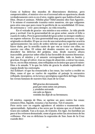 66
Como si hubiese dos mundos de dimensiones distintas, pero
compenetrables, el místico vive en el terrenal sólo en apariencia; donde
verdaderamente está es en el otro, región aparte que habita él solo con
Dios. Deum et animan. Nihilne plus? Nihil omnino -dice San Agustín-.
Y lo mismo el enamorado transita entre nosotros, sin que valgamos
para otra cosa que para rozar la periferia de su sensibilidad. El tiene,
de antemano y --cree- para siempre, su vida resuelta.
En el «estado de gracia» -sea místico o sea erótico-, la vida pierde
peso y acritud. Con la generosidad de un gran señor, sonríe el feliz a
cuanto le rodea. Pero la generosidad del gran señor es siempre módica y
no supone esfuerzo. Es una generosidad muy poco generosa; en rigor,
originada en desdén. El que se cree de una naturaleza superior acaricia
«generosamente» los seres de orden inferior que no le pueden nunca
hacer daño, por la sencilla razón de que «no se trata» con ellos, no
convive con ellos. El colmo del desdén consiste en no dignarnos
descubrir los defectos del prójimo, sino, desde nuestra altura
inaccesible, proyectar sobre ellos la luz favorable de nuestro bienestar.
Así, para el místico y el amante correspondido, todo es bonito y
gracioso. Es que al volver, tras su etapa de absorción, a mirar las cosas,
las ve, no en ellas mismas, sino reflejadas en lo único que para él existe:
Dios o lo amado. Y lo que les falta de gracia lo añade espléndido el
espejo donde las contempla.
Así Eckhart: el que ha renunciado a las cosas, las vuelve a recibir en
Dios, como el que se vuelve de espaldas al paisaje lo encuentra
reflejado, incorpóreo, en la tersa y prestigiosa superficie del lago. O bien
los versos famosos de nuestro San Juan de la Cruz:
Mil gracias derramando,
pasó por estos sotos con presura,
y yéndolos mirando
con sola su figura
vestidos los dejó de su hermosura.
El místico, esponja de Dios, se oprime un poco contra las cosas:
entonces Dios, líquido, rezuma y las barniza. Tal el amante.
Pero sería caer en engaño agradecer al místico o enamorado esta
«generosidad». Aplauden a los seres por lo mismo que en el fondo les
traen sin cuidado. Van a lo suyo, de tránsito. En rigor, les fastidian un
poco si les retienen demasiado, como al gran señor las atenciones de los
«villanos». Por eso es deliciosa la expresión de San Juan de la Cruz
cuando dice:
 