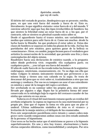 67
Apártalos, amado,
que voy de vuelo.
El deleite del «estado de gracia», dondequiera que se presente, estriba,
pues, en que uno está fuera del mundo y fuera de sí. Esto es,
literalmente, lo que significa «éxtasis»: estar fuera de sí y del mundo. Y
conviene advertir aquí que hay dos tipos irreductibles de hombres: los
que sienten la felicidad como un estar fuera de sí, y los que, por el
contrario, sólo se sienten en plenitud cuando están sobre sí.
Desde el aguardiente hasta el trance místico, son variadísimos los
medios que existen para salir fuera de sí. Como son muchos -desde la
lucha hasta la filosofía- los que producen el estar sobre sí. Estas dos
clases de hombres se separan en todos los planos de la vida. Así hay los
partidarios del arte extático, para quienes gozar de la belleza es
«emocionarse». Otros, en cambio, juzgan forzoso para el verdadero goce
artístico la conservación de la serenidad, que permite una fría y clara
contemplación del objeto mismo.
Baudelaire hacía una declaración de extático cuando, a la pregunta
sobre dónde preferiría vivir, respondió: «En cualquiera parte, en
cualquiera parte..., ¡con tal que sea fuera del mundo! »
El afán de «salir fuera de sí» ha creado todas las formas de lo orgiástico:
embriaguez, misticismo, enamoramiento, etc. Yo no digo con ello que
todas «valgan» lo mismo; únicamente insinúo que pertenecen a un
mismo linaje y tienen una raíz calando en la orgía. Se trata de
descansar del peso que es vivir sobre sí, trasladándonos a otro que nos
sostenga y conduzca. Por eso no es tampoco un azar el uso coincidente
en mística y amor de la imagen del rapto o arrebato.
Ser arrebatado es no caminar sobre los propios pies, sino sentirse
llevado por alguien o algo. Rapto fue la primitiva forma del amor
conservada en la mitología bajo la especie del centauro cazador de las
ninfas que asienta en sus ancas.
Todavía en el ritual del matrimonio romano queda un residuo del
arrebato originario: la esposa no ingresa en la casa matrimonial por su
propio pie, sino que el esposo la toma en vilo para que no pise el
umbral. Ultima sublimación simbólica de ésta es el «trance» y
levitación de la monja mística y el deliquio de los enamorados.
Pero este sorprendente paralelismo entre éxtasis y «amor».cobra más
grave cariz cuando comparamos ambas cosas con otro estado anómalo
de la persona: el hipnotismo.
Cien veces se ha hecho notar que el misticismo se parece a la hipnosis
superlativamente. En uno y otra hay trance, alucinaciones y hasta
efectos corporales idénticos, como insensibilidad y catalepsia. Por otra
 