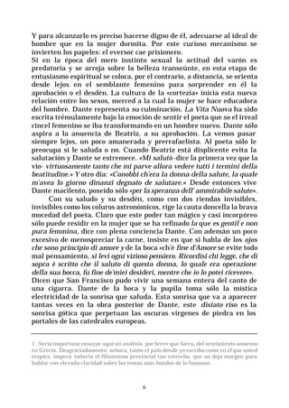 6
Y para alcanzarlo es preciso hacerse digno de él, adecuarse al ideal de
hombre que en la mujer dormita. Por este curioso mecanismo se
invierten los papeles: el eversor cae prisionero.
Si en la época del mero instinto sexual la actitud del varón es
predatoria y se arroja sobre la belleza transeúnte, en esta etapa de
entusiasmo espiritual se coloca, por el contrario, a distancia, se orienta
desde lejos en el semblante femenino para sorprender en él la
aprobación o el desdén. La cultura de la «cortezia» inicia esta nueva
relación entre los sexos, merced a la cual la mujer se hace educadora
del hombre. Dante representa su culminación. La Vita Nuova ha sido
escrita trémulamente bajo la emoción de sentir el poeta que so el irreal
cincel femenino se iba transformando en un hombre nuevo. Dante sólo
aspira a la anuencia de Beatriz, a su aprobación. La vemos pasar
siempre lejos, un poco amanerada y prerrafaelista. Al poeta sólo le
preocupa si le saluda o no. Cuando Beatriz está displicente evita la
salutación y Dante se estremece. «Mi salutò -dice la primera vez que la
vio- virtuosamente tanto che mi parve allora vedere tutti i termini della
beatitudine.» Y otro día: «Conobbi ch’era la donna della salute, la quale
m’avea lo giorno dinanzi degnato de salutare.» Desde entonces vive
Dante macilento, poseído sólo «per la speranza dell’ ammirabile salute».
Con su saludo y su desdén, como con dos riendas invisibles,
invisibles como los coluros astronómicos, rige la cauta doncella la brava
mocedad del poeta. Claro que este poder tan mágico y casi incorpóreo
sólo puede residir en la mujer que se ha refinado la que es gentil e non
pura femmina, dice con plena conciencia Dante. Con ademán un poco
excesivo de menospreciar la carne, insiste en que si habla de los ojos
che sono principio di amore y de la boca «ch’è fine d’Amore se evite todo
mal pensamiento, si levi ogni vizioso pensiero. Ricordisi chi legge, che di
sopra è scritto che il saluto di questa donna, lo quale era operazione
della sua bocca, fu fine de’miei desideri, mentre che io lo potei ricevere».
Dicen que San Francisco pudo vivir una semana entera del canto de
una cigarra. Dante de la boca y la pupila toma sólo la mística
electricidad de la sonrisa que saluda. Esta sonrisa que va a aparecer
tantas veces en la obra posterior de Dante, este disiato riso es la
sonrisa gótica que perpetuan las oscuras vírgenes de piedra en los
portales de las catedrales europeas.
1 . Sería importuno ensayar aquí un análisis. por breve que fuera, del sentimiento amoroso
en Grecia. Desgraciadamente, señora, tanto el país donde yo escribo como en el que usted
respira, impera todavía el filisteísmo provincial tan estrecho, que no deja margen para
hablar con elevada claridad sobre los temas más hondos de lo humano.
 