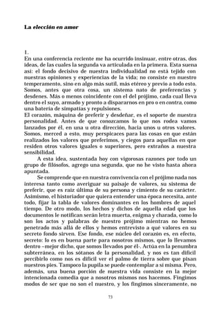 73
La elección en amor
1.
En una conferencia reciente me ha ocurrido insinuar, entre otras, dos
ideas, de las cuales la segunda va articulada en la primera. Esta suena
así: el fondo decisivo de nuestra individualidad no está tejido con
nuestras opiniones y experiencias de la vida; no consiste en nuestro
temperamento, sino en algo más sutil, más etéreo y previo a todo esto.
Somos, antes que otra cosa, un sistema nato de preferencias y
desdenes. Más o menos coincidente con el del prójimo, cada cual lleva
dentro el suyo, armado y pronto a dispararnos en pro o encontra, como
una batería de simpatías y repulsiones.
El corazón, máquina de preferir y desdeñar, es el soporte de nuestra
personalidad. Antes de que conozcamos lo que nos rodea vamos
lanzados por él, en una u otra dirección, hacia unos u otros valores.
Somos, merced a esto, muy perspicaces para las cosas en que están
realizados los valores que preferimos, y ciegos para aquellas en que
residen otros valores iguales o superiores, pero extraños a nuestra
sensibilidad.
A esta idea, sustentada hoy con vigorosas razones por todo un
grupo de filósofos, agrego una segunda, que no he visto hasta ahora
apuntada.
Se comprende que en nuestra convivencia con el prójimo nada nos
interesa tanto como averiguar su paisaje de valores, su sistema de
preferir, que es raíz última de su persona y cimiento de su carácter.
Asimismo, el historiador que quiera entender una época necesita, ante
todo, fijar la tabla de valores dominantes en los hombres de aquel
tiempo. De otro modo, los hechos y dichos de aquella edad que los
documentos le notifican serán letra muerta, enigma y charada, como lo
son los actos y palabras de nuestro prójimo mientras no hemos
penetrado más allá de ellos y hemos entrevisto a qué valores en su
secreto fondo sirven. Ese fondo, ese núcleo del corazón es, en efecto,
secreto: lo es en buena parte para nosotros mismos, que lo llevamos
dentro –mejor dicho, que somos llevados por él-. Actúa en la penumbra
subterránea, en los sótanos de la personalidad, y nos es tan difícil
percibirlo como nos es difícil ver el palmo de tierra sobre que pisan
nuestros pies. Tampoco la pupila se puede contemplar a sí misma. Pero,
además, una buena porción de nuestra vida consiste en la mejor
intencionada comedia que a nosotros mismos nos hacemos. Fingimos
modos de ser que no son el nuestro, y los fingimos sinceramente, no
 