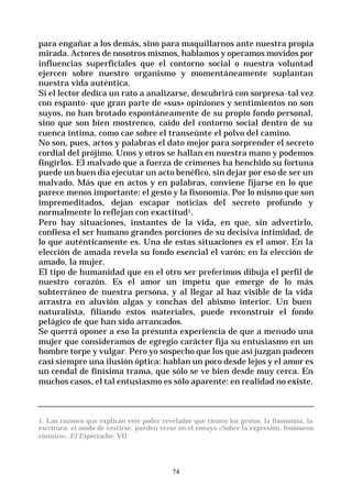 74
para engañar a los demás, sino para maquillarnos ante nuestra propia
mirada. Actores de nosotros mismos, hablamos y operamos movidos por
influencias superficiales que el contorno social o nuestra voluntad
ejercen sobre nuestro organismo y momentáneamente suplantan
nuestra vida auténtica.
Si el lector dedica un rato a analizarse, descubrirá con sorpresa-tal vez
con espanto- que gran parte de «sus» opiniones y sentimientos no son
suyos, no han brotado espontáneamente de su propio fondo personal,
sino que son bien mostrenco, caído del contorno social dentro de su
cuenca íntima, como cae sobre el transeúnte el polvo del camino.
No son, pues, actos y palabras el dato mejor para sorprender el secreto
cordial del prójimo. Unos y otros se hallan en nuestra mano y podemos
fingirlos. El malvado que a fuerza de crímenes ha henchido su fortuna
puede un buen día ejecutar un acto benéfico, sin dejar por eso de ser un
malvado. Más que en actos y en palabras, conviene fijarse en lo que
parece menos importante: el gesto y la fisonomía. Por lo mismo que son
impremeditados, dejan escapar noticias del secreto profundo y
normalmente lo reflejan con exactitud1.
Pero hay situaciones, instantes de la vida, en que, sin advertirlo,
confiesa el ser humano grandes porciones de su decisiva intimidad, de
lo que auténticamente es. Una de estas situaciones es el amor. En la
elección de amada revela su fondo esencial el varón; en la elección de
amado, la mujer.
El tipo de humanidad que en el otro ser preferimos dibuja el perfil de
nuestro corazón. Es el amor un ímpetu que emerge de lo más
subterráneo de nuestra persona, y al llegar al haz visible de la vida
arrastra en aluvión algas y conchas del abismo interior. Un buen
naturalista, filiando estos materiales, puede reconstruir el fondo
pelágico de que han sido arrancados.
Se querrá oponer a eso la presunta experiencia de que a menudo una
mujer que consideramos de egregio carácter fija su entusiasmo en un
hombre torpe y vulgar. Pero yo sospecho que los que así juzgan padecen
casi siempre una ilusión óptica: hablan un poco desde lejos y el amor es
un cendal de finísima trama, que sólo se ve bien desde muy cerca. En
muchos casos, el tal entusiasmo es sólo aparente: en realidad no existe.
1. Las razones que explican este poder revelador que tienen los gestos, la fisonomía, la
escritura. el modo de vestirse. pueden verse en el ensayo «Sobre la expresión, fenómeno
cósmico», El Espectador. VII.
 