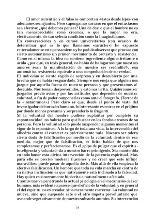 75
El amor auténtico y el falso se comportan -vistos desde lejos- con
ademanes semejantes. Pero supongamos un caso en que el entusiasmo
sea efectivo: ¿qué debemos pensar? Una de dos: o que el hombre no es
tan menospreciable como creemos, o que la mujer no era,
efectivamente, de tan selecta condición como la imaginábamos.
En conversaciones y en cursos universitarios (con ocasión de
determinar qué es lo que llamamos «carácter») he expuesto
reiteradamente este pensamiento y he podido observar que provoca con
cierto automatismo un primer movimiento de protesta y resistencia.
Como en sí misma la idea no contiene ingrediente alguno irritante o
ácido -¿por qué, en tesis general, no había de halagarnos que nuestros
amores sean la manifestación de nuestro ser recóndito?-, esa
automática resistencia equivale a una comprobación de su verdad.
El individuo se siente cogido de sorpresa y en descubierto por una
brecha que no había resguardado. Siempre nos enoja que alguien nos
juzgue por aquella faceta de nuestra persona y que presentamos al
descuido. Nos toman desprevenidos, y esto nos irrita. Quisiéramos ser
juzgados previo aviso y por las actitudes que dependen de nuestra
voluntad, a fin de poder componerlas como ante el fotógrafo. (Terror de
la «instantánea».) Pero claro es que, desde el punto de vista del
investigador del corazón humano, lo interesante es entrar en el prójimo
por donde menos presuma y sorprenderlo in fruganti.
Si la voluntad del hombre pudiese suplantar por completo su
espontaneidad, no habría para qué bucear en los fondos arcanos de su
persona. Pero la voluntad sólo puede suspender algunos momentos el
vigor de lo espontáneo. A lo largo de toda una vida, la intervención del
albedrío contra el carácter es prácticamente nula. Nuestro ser tolera
cierta dosis de falsificación por medio de la voluntad; dentro de esa
medida, mejor que de falsificación, es lícito hablar de que nos
completamos y perfeccionamos. Es el golpe de pulgar que el espíritu -
inteligencia y voluntad- da a nuestro barro primigenio. Sea mantenida
en todo honor esta divina intervención de la potencia espiritual. Mas
para ello es preciso moderar ilusiones y no creer que este influjo
maravilloso puede pasar de aquella dosis. Más allá de ella empieza la
efectiva falsificación. Un hombre que toda su vida marcha en contra de
su nativa inclinación es que nativamente está inclinado a la falsedad.
Hay quien es sinceramente hipócrita o naturalmente afectado.
Cuanto más va penetrando la actual psicología en el mecanismo del ser
humano, más evidente aparece que el oficio de la voluntad, y en general
el del espíritu, no es creador, sino meramente corrector. La voluntad no
mueve, sino que suspende este o el otro ímpetu prevoluntario que
asciende vegetativamente de nuestro subsuelo anímico. Su intervención
 