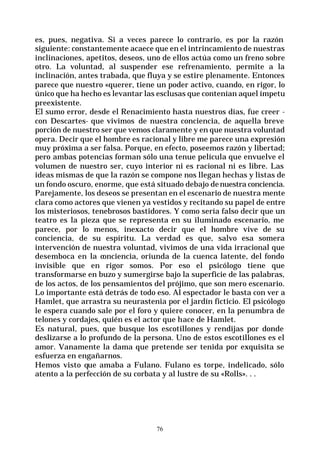 76
es, pues, negativa. Si a veces parece lo contrario, es por la razón
siguiente: constantemente acaece que en el intrincamiento de nuestras
inclinaciones, apetitos, deseos, uno de ellos actúa como un freno sobre
otro. La voluntad, al suspender ese refrenamiento, permite a la
inclinación, antes trabada, que fluya y se estire plenamente. Entonces
parece que nuestro «querer, tiene un poder activo, cuando, en rigor, lo
único que ha hecho es levantar las esclusas que contenían aquel ímpetu
preexistente.
El sumo error, desde el Renacimiento hasta nuestros días, fue creer -
con Descartes- que vivimos de nuestra conciencia, de aquella breve
porción de nuestro ser que vemos claramente y en que nuestra voluntad
opera. Decir que el hombre es racional y libre me parece una expresión
muy próxima a ser falsa. Porque, en efecto, poseemos razón y libertad;
pero ambas potencias forman sólo una tenue película que envuelve el
volumen de nuestro ser, cuyo interior ni es racional ni es libre. Las
ideas mismas de que la razón se compone nos llegan hechas y listas de
un fondo oscuro, enorme, que está situado debajo denuestra conciencia.
Parejamente, los deseos se presentan en el escenario de nuestra mente
clara como actores que vienen ya vestidos y recitando su papel de entre
los misteriosos, tenebrosos bastidores. Y como sería falso decir que un
teatro es la pieza que se representa en su iluminado escenario, me
parece, por lo menos, inexacto decir que el hombre vive de su
conciencia, de su espíritu. La verdad es que, salvo esa somera
intervención de nuestra voluntad, vivimos de una vida irracional que
desemboca en la conciencia, oriunda de la cuenca latente, del fondo
invisible que en rigor somos. Por eso el psicólogo tiene que
transformarse en buzo y sumergirse bajo la superficie de las palabras,
de los actos, de los pensamientos del prójimo, que son mero escenario.
Lo importante está detrás de todo eso. Al espectador le basta con ver a
Hamlet, que arrastra su neurastenia por el jardín ficticio. El psicólogo
le espera cuando sale por el foro y quiere conocer, en la penumbra de
telones y cordajes, quién es el actor que hace de Hamlet.
Es natural, pues, que busque los escotillones y rendijas por donde
deslizarse a lo profundo de la persona. Uno de estos escotillones es el
amor. Vanamente la dama que pretende ser tenida por exquisita se
esfuerza en engañarnos.
Hemos visto que amaba a Fulano. Fulano es torpe, indelicado, sólo
atento a la perfección de su corbata y al lustre de su «Rolls». . .
 