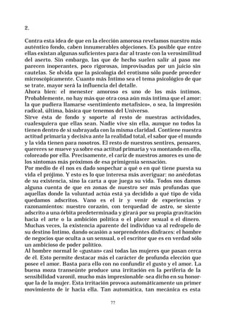 77
2.
Contra esta idea de que en la elección amorosa revelamos nuestro más
auténtico fondo, caben innumerables objeciones. Es posible que entre
ellas existan algunas suficientes para dar al traste con la verosimilitud
del aserto. Sin embargo, las que de hecho suelen salir al paso me
parecen inoperantes, poco rigorosas, improvisadas por un juicio sin
cautelas. Se olvida que la psicología del erotismo sólo puede proceder
microscópicamente. Cuanto más Intimo sea el tema psicológico de que
se trate, mayor será la influencia del detalle.
Ahora bien: el menester amoroso es uno de los más íntimos.
Probablemente, no hay más que otra cosa aún más íntima que el amor:
la que pudiera llamarse «sentimiento metafísico», o sea, la impresión
radical, última, básica que tenemos del Universo.
Sirve ésta de fondo y soporte al resto de nuestras actividades,
cualesquiera que ellas sean. Nadie vive sin ella, aunque no todos la
tienen dentro de sí subrayada con la misma claridad. Contiene nuestra
actitud primaria y decisiva ante la realidad total, el sabor que el mundo
y la vida tienen para nosotros. El resto de nuestros sentires, pensares,
quereres se mueve yasobre esa actitud primaria y va montando en ella,
coloreado por ella. Precisamente, el cariz de nuestros amores es uno de
los síntomas más próximos de esa primigenia sensación.
Por medio de él nos es dado sospechar a qué o en qué tiene puesta su
vida el prójimo. Y esto es lo que interesa más averiguar: no anécdotas
de su existencia, sino la carta a que juega su vida. Todos nos damos
alguna cuenta de que en zonas de nuestro ser más profundas que
aquellas donde la voluntad actúa está ya decidido a qué tipo de vida
quedamos adscritos. Vano es el ir y venir de experiencias y
razonamientos: nuestro corazón, con terquedad de astro, se siente
adscrito a una órbita predeterminada y girará por su propia gravitación
hacia el arte o la ambición política o el placer sexual o el dinero.
Muchas veces, la existencia aparente del individuo va al redropelo de
su destino Intimo, dando ocasión a sorprendentes disfraces: el hombre
de negocios que oculta a un sensual, o el escritor que es en verdad sólo
un ambicioso de poder político.
Al hombre normal le «gustan» casi todas las mujeres que pasan cerca
de él. Esto permite destacar más el carácter de profunda elección que
posee el amor. Basta para ello con no confundir el gusto y el amor. La
buena moza transeúnte produce una irritación en la periferia de la
sensibilidad varonil, mucho más impresionable-sea dicho en su honor-
que la de la mujer. Esta irritación provoca automáticamente un primer
movimiento de ir hacia ella. Tan automática, tan mecánica es esta
 