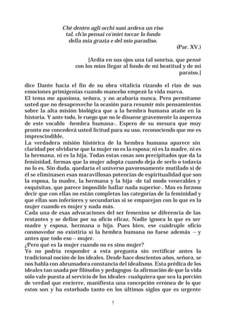 7
Chè dentro agli occhi suoi ardeva un riso
tal, ch’io pensai co’miei toccar lo fondo
della mia grazia e del mio paradiso.
(Par. XV.)
[Ardía en sus ojos una tal sonrisa, que pensé
con los míos llegar al fondo de mi beatitud y de mi
paraíso.]
dice Dante hacia el fin de su obra vitalicia rizando el rizo de sus
emociones primigenias cuando mancebo empezó la vida nueva.
El tema me apasiona, señora, y no acabaría nunca. Pero permítame
usted que no desaproveche la ocasión para resumir mis pensamientos
sobre la alta misión biológica que a la hembra humana atañe en la
historia. Y ante todo, le ruego que no le disuene gravemente la aspereza
de este vocablo -hembra humana-. Espero de su mesura que muy
pronto me concederá usted licitud para su uso, reconociendo que me es
imprescindible,
La verdadera misión histórica de la hembra humana aparece sin
claridad por olvidarse que la mujer no es la esposa; ni es la madre, ni es
la hermana, ni es la hija. Todas estas cosas son precipitados que da la
feminidad, formas que la mujer adopta cuando deja de serlo o todavía
no lo es. Sin duda, quedaría el universo pavorosamente mutilado si de
él se eliminasen esas maravillosas potencias de espiritualidad que son
la esposa, la madre, la hermana y la hija -de tal modo venerables y
exquisitas, que parece imposible hallar nada superior-. Mas es forzoso
decir que con ellas no están completas las categorías de la feminidad y
que ellas son inferiores y secundarias si se emparejan con lo que es la
mujer cuando es mujer y nada más.
Cada una de esas advocaciones del ser femenino se diferencia de las
restantes y se define por su oficio eficaz. Nadie ignora lo que es ser
madre y esposa, hermana o hija. Pues bien, ese cuádruple oficio
conmovedor no existiría si la hembra humana no fuese además -- y
antes que todo eso -- mujer.
¿Pero qué es la mujer cuando no es sino mujer?
Yo no podría responder a esta pregunta sin rectificar antes la
tradicional noción de los ideales. Desde hace doscientos años, señora, se
nos habla con abrumadora constancia del idealismo. Esta prédica de los
ideales tan usada por filósofos y pedagogos -la afirmación de que la vida
sólo vale puesta al servicio de los ideales- cualquiera que sea la porción
de verdad que encierre, manifiesta una concepción errónea de lo que
estos son y ha estorbado tanto en los últimos siglos que es urgente
 