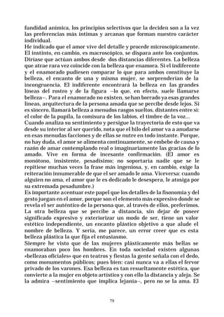 79
fundidad anímica, los principios selectivos que la deciden son a la vez
las preferencias más íntimas y arcanas que forman nuestro carácter
individual.
He indicado que el amor vive del detalle y procede microscópicamente.
El instinto, en cambio, es macroscópico, se dispara ante los conjuntos.
Diríase que actúan ambos desde dos distancias diferentes. La belleza
que atrae rara vez coincide con la belleza que enamora. Si el indiferente
y el enamorado pudiesen comparar lo que para ambos constituye la
belleza, el encanto de una y misma mujer, se sorprenderían de la
incongruencia. El indiferente encontrará la belleza en las grandes
líneas del rostro y de la figura --lo que, en efecto, suele llamarse
belleza--. Para el enamorado no existen, sehan borrado ya esas grandes
líneas, arquitectura de la persona amada que se percibe desde lejos. Si
es sincero, llamará belleza a menudos rasgos sueltos, distantes entre sí:
el color de la pupila, la comisura de los labios, el timbre de la voz...
Cuando analiza su sentimiento y persigue la trayectoria de esto que va
desde su interior al ser querido, nota que el hilo del amor va a anudarse
en esas menudas facciones y de ellas se nutre en todo instante. Porque,
no hay duda, el amor se alimenta continuamente, se embebe de causa y
razón de amar contemplando real o imaginariamente las gracias de lo
amado. Vive en forma de incesante confirmación. (El amor es
monótono, insistente, pesadísimo; no soportaría nadie que se le
repitiese muchas veces la frase más ingeniosa, y, en cambio, exige la
reiteración innumerable de que el ser amado le ama. Viceversa: cuando
alguien no ama, el amor que le es dedicado le desespera, le atosiga por
su extremada pesadumbre.)
Es importante acentuar este papel que los detalles de la fisonomía y del
gesto juegan en el amor, porque son el elemento más expresivo donde se
revela el ser auténtico de la persona que, al través de ellos, preferimos.
La otra belleza que se percibe a distancia, sin dejar de poseer
significado expresivo y exteriorizar un modo de ser, tiene un valor
estético independiente, un encanto plástico objetivo a que alude el
nombre de belleza. Y sería, me parece, un error creer que es esta
belleza plástica la que fija el entusiasmo.
Siempre he visto que de las mujeres plásticamente más bellas se
enamoraban poco los hombres. En toda sociedad existen algunas
«bellezas oficiales» que en teatros y fiestas la gente señala con el dedo,
como monumentos públicos; pues bien: casi nunca va a ellas el fervor
privado de los varones. Esa belleza es tan resueltamente estética, que
convierte a la mujer en objeto artístico y con ello la distancia y aleja. Se
la admira --sentimiento que implica lejanía--, pero no se la ama. El
 