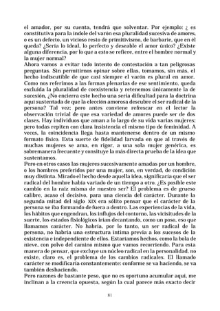 81
el amador, por su cuenta, tendrá que solventar. Por ejemplo: ¿ es
constitutiva para la índole del varón esa pluralidad sucesiva de amores,
o es un defecto, un vicioso resto de primitivismo, de barbarie, que en él
queda? ¿Sería lo ideal, lo perfecto y deseable el amor único? ¿Existe
alguna diferencia, por lo que a esto se refiere, entre el hombre normal y
la mujer normal?
Ahora vamos a evitar todo intento de contestación a tan peligrosas
preguntas. Sin permitirnos opinar sobre ellas, tomamos, sin más, el
hecho indiscutible de que casi siempre el varón es plural en amor.
Como nos referimos a las formas plenarias de ese sentimiento, queda
excluida la pluralidad de coexistencia y retenemos únicamente la de
sucesión, ¿No encierra este hecho una seria dificultad para la doctrina
aquí sustentada de que la elección amorosa descubre el ser radical de la
persona? Tal vez; pero antes conviene refrescar en el lector la
observación trivial de que esa variedad de amores puede ser de dos
clases. Hay individuos que aman a lo largo de su vida varias mujeres;
pero todas repiten con clara insistencia el mismo tipo de feminidad. A
veces, la coincidencia llega hasta mantenerse dentro de un mismo
formato físico. Esta suerte de fidelidad larvada en que al través de
muchas mujeres se ama, en rigor, a una sola mujer genérica, es
sobremanera frecuente y consituye la más directa prueba de la idea que
sustentamos.
Pero en otros casos las mujeres sucesivamente amadas por un hombre,
o los hombres preferidos por una mujer, son, en verdad, de condición
muy distinta. Mirado el hecho desde aquella idea, significaría que el ser
radical del hombre había variado de un tiempo a otro. ¿Es posible este
cambio en la raíz misma de nuestro ser? El problema es de grueso
calibre, acaso el decisivo, para una ciencia del carácter. Durante la
segunda mitad del siglo XIX era sólito pensar que el carácter de la
persona se iba formando de fuera a dentro. Las experiencias de la vida,
los hábitos que engendran, los influjos del contorno, las vicisitudes de la
suerte, los estados fisiológicos irían decantando, como un poso, eso que
llamamos carácter. No habría, por lo tanto, un ser radical de la
persona, no habría una estructura íntima previa a los sucesos de la
existencia e independiente de ellos. Estaríamos hechos, como la bola de
nieve, con polvo del camino mismo que vamos recorriendo. Para esta
manera de pensar, que excluye un núcleo radical en la personalidad, no
existe, claro es, el problema de los cambios radicales. El llamado
carácter se modificaría constantemente: conforme se va haciendo, se va
también deshaciendo.
Pero razones de bastante peso, que no es oportuno acumular aquí, me
inclinan a la creencia opuesta, según la cual parece más exacto decir
 