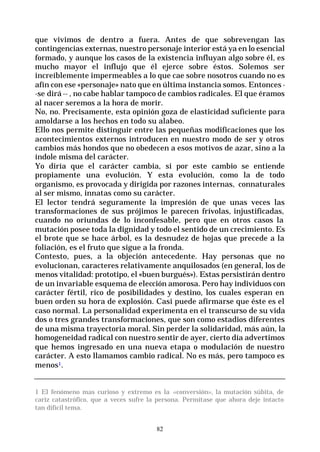 82
que vivimos de dentro a fuera. Antes de que sobrevengan las
contingencias externas, nuestro personaje interior está ya en lo esencial
formado, y aunque los casos de la existencia influyan algo sobre él, es
mucho mayor el influjo que él ejerce sobre éstos. Solemos ser
increíblemente impermeables a lo que cae sobre nosotros cuando no es
afín con ese «personaje» nato que en última instancia somos. Entonces -
-se dirá -- , no cabe hablar tampoco de cambios radicales. El que éramos
al nacer seremos a la hora de morir.
No, no. Precisamente, esta opinión goza de elasticidad suficiente para
amoldarse a los hechos en todo su alabeo.
Ello nos permite distinguir entre las pequeñas modificaciones que los
acontecimientos externos introducen en nuestro modo de ser y otros
cambios más hondos que no obedecen a esos motivos de azar, sino a la
índole misma del carácter.
Yo diría que el carácter cambia, si por este cambio se entiende
propiamente una evolución. Y esta evolución, como la de todo
organismo, es provocada y dirigida por razones internas, connaturales
al ser mismo, innatas como su carácter.
El lector tendrá seguramente la impresión de que unas veces las
transformaciones de sus prójimos le parecen frívolas, injustificadas,
cuando no oriundas de lo inconfesable, pero que en otros casos la
mutación posee toda la dignidad y todo el sentido de un crecimiento. Es
el brote que se hace árbol, es la desnudez de hojas que precede a la
foliación, es el fruto que sigue a la fronda.
Contesto, pues, a la objeción antecedente. Hay personas que no
evolucionan, caracteres relativamente anquilosados (en general, los de
menos vitalidad: prototipo, el «buen burgués»). Estas persistirán dentro
de un invariable esquema de elección amorosa. Pero hay individuos con
carácter fértil, rico de posibilidades y destino, los cuales esperan en
buen orden su hora de explosión. Casi puede afirmarse que éste es el
caso normal. La personalidad experimenta en el transcurso de su vida
dos o tres grandes transformaciones, que son como estadios diferentes
de una misma trayectoria moral. Sin perder la solidaridad, más aún, la
homogeneidad radical con nuestro sentir de ayer, cierto día advertimos
que hemos ingresado en una nueva etapa o modulación de nuestro
carácter. A esto llamamos cambio radical. No es más, pero tampoco es
menos1.
1 El fenómeno mas curioso y extremo es la «conversión», la mutación súbita, de
cariz catastrófico, que a veces sufre la persona. Permítase que ahora deje intacto
tan difícil tema.
 