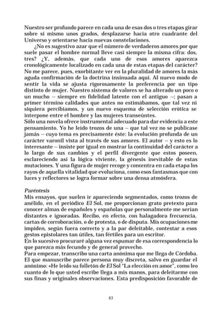 83
Nuestro ser profundo parece en cada una de esas dos o tres etapas girar
sobre sí mismo unos grados, desplazarse hacia otro cuadrante del
Universo y orientarse hacia nuevas constelaciones.
¿No es sugestivo azar que el número de verdaderos amores por que
suele pasar el hombre normal lleve casi siempre la misma cifra: dos,
tres? ¿Y, además, que cada uno de esos amores aparezca
cronológicamente localizado en cada una de estas etapas del carácter?
No me parece, pues, exorbitante ver en la pluralidad de amores la más
aguda confirmación de la doctrina insinuada aquí. Al nuevo modo de
sentir la vida se ajusta rigorosamente la preferencia por un tipo
distinto de mujer. Nuestro sistema de valores se ha alterado un poco o
un mucho -- siempre en fidelidad latente con el antiguo --; pasan a
primer término calidades que antes no estimábamos, que tal vez ni
siquiera percibíamos, y un nuevo esquema de selección erótica se
interpone entre el hombre y las mujeres transeúntes.
Sólo una novela ofrece instrumental adecuado para dar evidencia a este
pensamiento. Yo he leído trozos de una -- que tal vez no se publicase
jamás -- cuyo tema es precisamente éste: la evolución profunda de un
carácter varonil vista al través de sus amores. El autor -- y esto es lo
interesante -- insiste por igual en mostrar la continuidad del carácter a
lo largo de sus cambios y el perfil divergente que estos poseen,
esclareciendo así la lógica viviente, la génesis inevitable de estas
mutaciones. Y una figura de mujer recoge y concentra en cada etapa los
rayos de aquella vitalidad que evoluciona, como esos fantasmas que con
luces y reflectores se logra formar sobre una densa atmósfera.
Paréntesis
Mis ensayos, que suelen ir apareciendo segmentados, como trozos de
anélido, en el periódico El Sol, me proporcionan grato pretexto para
conocer almas de españoles y españolas que personalmente me serían
distantes e ignoradas. Recibo, en efecto, con halagadora frecuencia,
cartas de corroboración, o de protesta, o de disputa. Mis ocupacionesme
impiden, según fuera correcto y a la par deleitable, contestar a esos
gestos epistolares tan útiles, tan fértiles para un escritor.
En lo sucesivo procuraré alguna vez espumar de esa correspondencia lo
que parezca más fecundo y de general provecho.
Para empezar, transcribo una carta anónima que me llega de Córdoba.
El que manuscribe parece persona muy discreta, salvo en guardar el
anónimo: «He leído su folletón deEl Sol “La elección en amor”, como leo
cuanto de lo que usted escribe llega a mis manos, para deleitarme con
sus finas y originales observaciones. Esta predisposición favorable de
 