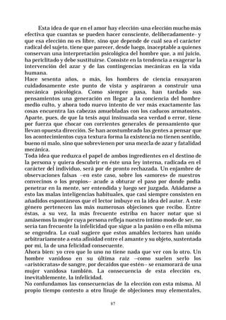 87
Esta idea de que en el amor hay elección-una elección mucho más
efectiva que cuantas se pueden hacer consciente, deliberadamente- y
que esa elección no es libre, sino que depende de cuál sea el carácter
radical del sujeto, tiene que parecer, desde luego, inaceptable a quienes
conservan una interpretación psicológica del hombre que, a mi juicio,
ha periclitado y debe sustituirse. Consiste en la tendencia a exagerar la
intervención del azar y de las contingencias mecánicas en la vida
humana.
Hace sesenta años, o más, los hombres de ciencia ensayaron
cuidadosamente este punto de vista y aspiraron a construir una
mecánica psicológica. Como siempre pasa, han tardado sus
pensamientos una generación en llegar a la conciencia del hombre
medio culto, y ahora todo nuevo intento de ver más exactamente las
cosas encuentra las cabezas amuebladas con los caducos armatostes.
Aparte, pues, de que la tesis aquí insinuada sea verdad o error, tiene
por fuerza que chocar con corrientes generales de pensamiento que
llevan opuesta dirección. Se han acostumbrado las gentes a pensar que
los acontecimientos cuya textura forma la existencia no tienen sentido,
bueno ni malo, sino que sobrevienen por una mezcla de azar y fatalidad
mecánica.
Toda idea que reduzca el papel de ambos ingredientes en el destino de
la persona y quiera descubrir en éste una ley interna, radicada en el
carácter del individuo, será por de pronto rechazada. Un enjambre de
observaciones falsas --en este caso, sobre los «amores» de nuestros
convecinos o los propios-- acude a obturar el paso por donde podía
penetrar en la mente, ser entendida y luego ser juzgada. Añádanse a
esto las malas inteligencias habituales, que casi siempre consisten en
añadidos espontáneos que el lector imbuye en la idea del autor. A este
género pertenecen las más numerosas objeciones que recibo. Entre
éstas, a su vez, la más frecuente estriba en hacer notar que si
amásemos la mujer cuya persona refleja nuestro íntimo modo de ser, no
sería tan frecuente la infelicidad que sigue a la pasión o en ella misma
se engendra. Lo cual sugiere que estos amables lectores han unido
arbitrariamente a esta afinidad entre el amante y su objeto, sustentada
por mí, la de una felicidad consecuente.
Ahora bien: yo creo que lo uno no tiene nada que ver con lo otro. Un
hombre vanidoso en su última raíz --como suelen serlo los
«aristócratas» de sangre, por decaídos que estén-- se enamorará de una
mujer vanidosa también. La consecuencia de esta elección es,
inevitablemente, la infelicidad.
No confundamos las consecuencias de la elección con esta misma. Al
propio tiempo contesto a otro linaje de objeciones muy elementales,
 