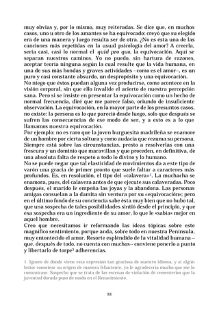 88
muy obvias y, por lo mismo, muy reiteradas. Se dice que, en muchos
casos, uno u otro de los amantes se ha equivocado: creyó que su elegido
era de una manera y luego resulta ser de otra. ¿No es ésta una de las
canciones más repetidas en la usual psicología del amor? A creerla,
sería casi, casi lo normal el quid pro quo, la equivocación. Aquí se
separan nuestros caminos. Yo no puedo, sin hartura de razones,
aceptar teoría ninguna según la cual resulte que la vida humana, en
una de sus más hondas y graves actividades --como es el amor--, es un
puro y casi constante absurdo, un despropósito y una equivocación.
No niego que éstos puedan alguna vez producirse, como acontece en la
visión corporal, sin que ello invalide el acierto de nuestra percepción
sana. Pero si se insiste en presentar la equivocación como un hecho de
normal frecuencia, diré que me parece falso, oriundo de insuficiente
observación. La equivocación, en la mayor parte de los presuntos casos,
no existe: la persona es lo que pareció desde luego, solo que después se
sufren las consecuencias de ese modo de ser, y a esto es a lo que
llamamos nuestra equivocación.
Por ejemplo: no es raro que la joven burguesita madrileña se enamore
de un hombre por cierta soltura y como audacia que rezuma su persona.
Siempre está sobre las circunstancias, presto a resolverlas con una
frescura y un dominio que maravillan y que proceden, en definitiva, de
una absoluta falta de respeto a todo lo divino y lo humano.
No se puede negar que tal elasticidad de movimientos da a este tipo de
varón una gracia de primer pronto que suele faltar a caracteres más
profundos. Es, en resolución, el tipo del «calavera»1. La muchacha se
enamora, pues, del calavera antes de que ejecute sus calaveradas. Poco
después, el marido le empeña las joyas y la abandona. Las personas
amigas consuelan a la damita sin ventura por su «equivocación»; pero
en el último fondo de su conciencia sabe ésta muy bien que no hubo tal,
que una sospecha de tales posibilidades sintió desde el principio, y que
esa sospecha era un ingrediente de su amor, lo que le «sabía» mejor en
aquel hombre.
Creo que necesitamos ir reformando las ideas tópicas sobre este
magnífico sentimiento, porque anda, sobre todo en nuestra Península,
muy entontecido el amor. Resorte espléndido de la vitalidad humana --
que, después de todo, no cuenta con muchos-- conviene ponerlo a punto
y libertarlo de torpe3 adherencias.
1. Ignoro de dónde viene esta expresión tan graciosa de nuestro idioma, y si algún
lector conociese su origen de manera fehaciente, yo le agradecería mucho que me lo
comunicase. Sospecho que se trata de las escenas de violación de cementerios que la
juventud dorada puso de moda en el Renacimiento.
 