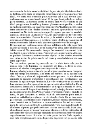 8
desvirtuarla. Se habla mucho del ideal de justicia, del ideal de verdad o
de belleza, pero nadie se pregunta cómo tiene que ser algo para ser un
ideal. No basta con encomiar patéticamente tal o cual norma para
esclarecernos su operación de ideal. El de ayer ha dejado de serlo hoy
para nosotros. La historia asiste al drama cien veces repetido de un
ideal que germina, fructifica y fenece. ¿Cómo es esto posible, si no ha
variado su contenido, su trascendencia objetiva? Evidentemente es un
error considerar a los ideales sólo en sí mismos, aparte de su relación
con nosotros. No basta que algo sea perfecto para que sea, en verdad,
un ideal. El ideal es una función vital, un instrumento de la vida entre
otros innumerables. Podrán la ética y la estética definir en cada
momento qué figuras merecen funcionar como ideales, pero cuál sea el
ministerio mismo del ideal sólo podemos aprenderlo de la biología.
Diríase que son los ideales cosas ajenas, sublimes, a la vida y que ésta
cuando asciende a ellos sale de sí misma y se eleva sobre su modesta
órbita natural. No comprenden los que favorecen tal equívoco el daño
que hacen a su propio idealismo. Porque dejan suponer que la vida, por
sí, pudiera funcionar sin intervención alguna de los ideales, de modo
que estos serían la quinta rueda del carro y un añadido tan honroso
como superfluo.
Yo creo, señora, que no hay nada de eso. La vida, toda vida, por lo
menos toda vida humana, es imposible sin ideal, o, dicho de otra
manera, el ideal es un órgano constituyente de la vida.
La nueva biología va mostrando que el organismo vivo no se compone
sólo del cuerpo individual o, si se trata del hombre, de su cuerpo y su
alma. Cuerpo y alma, el conjunto de nuestra persona, no son sino un
conjunto de órganos materiales y espirituales; por consiguiente, un
sistema de aparatos que funcionan. La vida consiste en un sistema de
funciones corporales y psíquicas, de operaciones, de actividades. Estas
actividades, inmediata o mediatamente, se dirigen al mundo en torno,
desembocan en él. La pupila ve los objetos del paisaje y la mano avanza
para apoderarse de ellos. Pero sería un error suponer que el mundo en
tomo, lo que llamamos el medio, está ahí meramente para recibir
nuestras actividades según se va ejecutando. Cada día se hace más
patente que las actividades del organismo, incluso las más elementales,
como la nutrición, no funcionan si no son excitadas. Para el ser vivo es,
pues, la excitación o estímulo lo primordial. Todo lo demás depende de
ella hasta el punto que podría decirse: vivir es ser excitado. Pues bien,
el medio antes que otra cosa viene a ser el almacén de los estímulos, el
arsenal de las excitaciones que operando incesantemente sobre nuestro
organismo suscitan el dinámico torrente que es la vida. Cada especie y
aun cada individuo posee su medio propio: la avispa con su ojos de seis
 