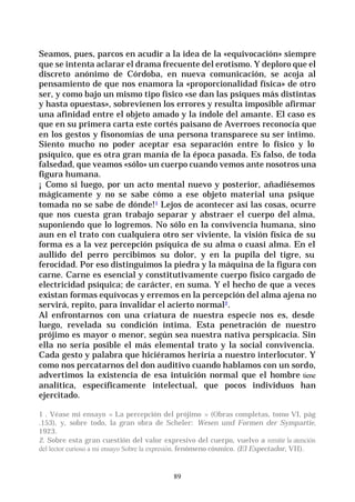 89
Seamos, pues, parcos en acudir a la idea de la «equivocación» siempre
que se intenta aclarar el drama frecuente del erotismo. Y deploro que el
discreto anónimo de Córdoba, en nueva comunicación, se acoja al
pensamiento de que nos enamora la «proporcionalidad física» de otro
ser, y como bajo un mismo tipo físico «se dan las psiques más distintas
y hasta opuestas», sobrevienen los errores y resulta imposible afirmar
una afinidad entre el objeto amado y la índole del amante. El caso es
que en su primera carta este cortés paisano de Averroes reconocía que
en los gestos y fisonomías de una persona transparece su ser intimo.
Siento mucho no poder aceptar esa separación entre lo físico y lo
psíquico, que es otra gran manía de la época pasada. Es falso, de toda
falsedad, que veamos «sólo» un cuerpo cuando vemos ante nosotros una
figura humana.
¡ Como si luego, por un acto mental nuevo y posterior, añadiésemos
mágicamente y no se sabe cómo a ese objeto material una psique
tomada no se sabe de dónde!1 Lejos de acontecer así las cosas, ocurre
que nos cuesta gran trabajo separar y abstraer el cuerpo del alma,
suponiendo que lo logremos. No sólo en la convivencia humana, sino
aun en el trato con cualquiera otro ser viviente, la visión física de su
forma es a la vez percepción psíquica de su alma o cuasi alma. En el
aullido del perro percibimos su dolor, y en la pupila del tigre, su
ferocidad. Por eso distinguimos la piedra y la máquina de la figura con
carne. Carne es esencial y constitutivamente cuerpo físico cargado de
electricidad psíquica; de carácter, en suma. Y el hecho de que a veces
existan formas equívocas y erremos en la percepción del alma ajena no
servirá, repito, para invalidar el acierto normal2.
Al enfrontarnos con una criatura de nuestra especie nos es, desde
luego, revelada su condición íntima. Esta penetración de nuestro
prójimo es mayor o menor, según sea nuestra nativa perspicacia. Sin
ella no sería posible el más elemental trato y la social convivencia.
Cada gesto y palabra que hiciéramos heriría a nuestro interlocutor. Y
como nos percatarnos del don auditivo cuando hablamos con un sordo,
advertimos la existencia de esa intuición normal que el hombre tiene
analítica, específicamente intelectual, que pocos individuos han
ejercitado.
1 . Véase mi ensayo « La percepción del prójimo » (Obras completas, tomo VI, pág
.153), y, sobre todo, la gran obra de Scheler: Wesen und Formen der Sympartie,
1923.
2. Sobre esta gran cuestión del valor expresivo del cuerpo, vuelvo a remitir la atención
del lector curioso a mi ensayo Sobre la expresión. fenómeno cósmico. (El Espectador, VII).
 