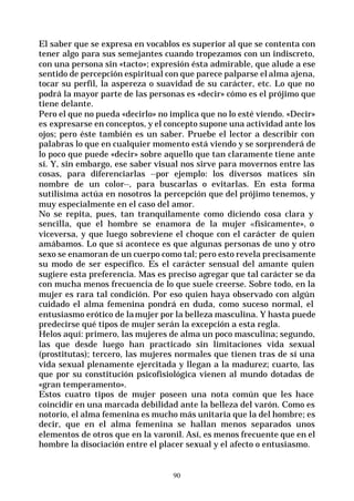 90
El saber que se expresa en vocablos es superior al que se contenta con
tener algo para sus semejantes cuando tropezamos con un indiscreto,
con una persona sin «tacto»; expresión ésta admirable, que alude a ese
sentido de percepción espiritual con que parece palparse el alma ajena,
tocar su perfil, la aspereza o suavidad de su carácter, etc. Lo que no
podrá la mayor parte de las personas es «decir» cómo es el prójimo que
tiene delante.
Pero el que no pueda «decirlo» no implica que no lo esté viendo. «Decir»
es expresarse en conceptos, y el concepto supone una actividad ante los
ojos; pero éste también es un saber. Pruebe el lector a describir con
palabras lo que en cualquier momento está viendo y se sorprenderá de
lo poco que puede «decir» sobre aquello que tan claramente tiene ante
sí. Y, sin embargo, ese saber visual nos sirve para movernos entre las
cosas, para diferenciarlas --por ejemplo: los diversos matices sin
nombre de un color--, para buscarlas o evitarlas. En esta forma
sutilísima actúa en nosotros la percepción que del prójimo tenemos, y
muy especialmente en el caso del amor.
No se repita, pues, tan tranquilamente como diciendo cosa clara y
sencilla, que el hombre se enamora de la mujer «físicamente», o
viceversa, y que luego sobreviene el choque con el carácter de quien
amábamos. Lo que sí acontece es que algunas personas de uno y otro
sexo se enamoran de un cuerpo como tal; pero esto revela precisamente
su modo de ser específico. Es el carácter sensual del amante quien
sugiere esta preferencia. Mas es preciso agregar que tal carácter se da
con mucha menos frecuencia de lo que suele creerse. Sobre todo, en la
mujer es rara tal condición. Por eso quien haya observado con algún
cuidado el alma femenina pondrá en duda, como suceso normal, el
entusiasmo erótico de lamujer por la belleza masculina. Y hasta puede
predecirse qué tipos de mujer serán la excepción a esta regla.
Helos aquí: primero, las mujeres de alma un poco masculina; segundo,
las que desde luego han practicado sin limitaciones vida sexual
(prostitutas); tercero, las mujeres normales que tienen tras de sí una
vida sexual plenamente ejercitada y llegan a la madurez; cuarto, las
que por su constitución psicofisiológica vienen al mundo dotadas de
«gran temperamento».
Estos cuatro tipos de mujer poseen una nota común que les hace
coincidir en una marcada debilidad ante la belleza del varón. Como es
notorio, el alma femenina es mucho más unitaria que la del hombre; es
decir, que en el alma femenina se hallan menos separados unos
elementos de otros que en la varonil. Así, es menos frecuente que en el
hombre la disociación entre el placer sexual y el afecto o entusiasmo.
 