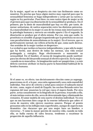 91
En la mujer, aquél no se despierta sin éste tan fácilmente como en
nosotros. Es preciso que haya algún motivo muy especial para que la
sensualidad femenina se haga independiente y actúe por su cuenta y
según su ley particular. Pues bien: en esos cuatro tipos de mujer se da
el germen para que esa disociación de la sensualidad se produzca. En el
primero, por la dosis de masculinidad que hay en ella; por tanto, de
menor unitarismo, de nativa separación entre las distintas potencias.
(La masculinidad en la mujer es uno de los temas más interesantes de
la psicología humana y merecía un estudio aparte.) En el segundo, la
disociación se produce por el oficio mismo. Por eso, más que nadie, la
prostituta es sensible al guapo (suponiendo que la prostituta no sea un
caso peculiarísimo de masculinismo en la mujer). En el tercero, que es
perfectamente normal, me refiero al hecho de que, como suele decirse,
«los sentidos de la mujer tardan en despertar».
La verdad es que tardan en hacerse independientes, y que sólo la mujer
que ha hecho, aun dentro de todas las normas, una vida sexual
prolongada y enérgica, llega efectivamente a manumitir su
sensualidad. En el hombre, el exceso de imaginación puede sustituir
para los efectos del desarrollo sensual al efectivo ejercicio. En la mujer-
-cuando no es masculina-, la imaginación suele ser paupérrima, y a este
defecto conviene atribuir en buena parte la honestidad habitual de la
hembra humana.
5
Si el amor es, en efecto, tan decisivamente elección como yo supongo,
poseeremos en él, a la par, unaratio cognoscendi y una ratio essendi del
individuo. Nos sirve de criterio y señal para conocer el subsuelo moral
de éste, como, según el símil de Esquilo, los corchos flotando entre las
espumas del mar anuncian la red que rasca el áspero fondo. Por otra
parte, actúa casualmente en la biografía de la persona, trayendo a ella,
al más íntimo centro de ella, seres de determinado tipo y eliminando los
restantes. El amor modela de esta suerte el destino individual. Yo creo
que no nos hacemos bien cargo de la enorme influencia que sobre el
curso de nuestra vida ejercen nuestros amores. Porque al pronto
pensamos sólo en los influjos más superficiales, aunque de aspecto más
dramático --las «locuras» que por una mujer hace un hombre, o
viceversa--. Y como la mayor porción de nuestra vida, cuando no toda
ella, se halla exenta de tales locuras, tendemos a escatimar la
proporción de aquella influencia.
 