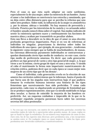 92
Pero el caso es que ésta suele adoptar un cariz sutilísimo,
especialmente la de una mujer, sobre la existencia de un hombre. Junta
el amor a los individuos en convivencia tan estrecha y omnímoda, que
no deja entre ellos distancia para que se perciba la reforma que uno
sobre otro produce. Sobre todo, la influencia de la mujer es atmosférica
y, por lo mismo, ubicua e invisible. No hay manera de prevenirla y
evitarla. Penetra por los intersticios de la cautela y va actuando sobre
el hombre amado comoel clima sobre el vegetal. Sus modos radicales de
sentir la existencia oprimen suave y continuamente las facciones de
nuestra alma y acaban por transmitirle su peculiar alabeo.
Esto nos lleva a descubrir en la idea de que el amor es una elección
profunda perspectivas importantes. Pues si en vez de referirnos al
individuo en singular, proyectamos la doctrina sobre todos los
individuos de una época --por ejemplo, de una generación--, tendremos
lo siguiente: como siempre que se habla de muchedumbres, de masas,
las extremas diferencias puramente individuales se contrarrestan y
quedan dominando cierto tipo medio de conducta; en este caso, cierto
tipo medio de preferencia amorosa. Es decir: que cada generación
prefiere un tipo general de varón y otro tipo general de mujer, o, lo que
viene a ser lo mismo, cierto grupo de tipos en uno y otro sexo. Y siendo
al cabo el matrimonio la forma más importante numéricamente de
relación erótica, podemos decir que en cada época se casan mejor más
mujeres de un cierto tipo que de los demás1.
Como el individuo, cada generación revela en la elección de sus
amores las corrientes subterráneas que la informan, hasta el punto de
que fuera uno de los ángulos más instructivos bajo el que pudiera
tomarse la evolución humana intentar una historia de los tipos
femeninos que sucesivamente han sido preferidos. Y como cada
generación, cada raza va alquitarando un prototipo de feminidad que
no se produce espontáneamente, sino que va siendo modelado en larga
obra secular, a fuerza de coincidir la mayoría de los hombres en
preferirlo. Así, un esquema cuidadoso e impecable de lo que es la
archimujer española arrojaría pavorosas luces sobre las cavernas
secretas del alma peninsular.
1. No creo que sea necesario, con motivo de esta aplicación particular, recordar las
conocidas reglas de toda ley o apreciación sobre grandes masas de casos, reglas en
que se funda su rigor la estadística. En un número muy importante de casos se dan,
claro está, los de las especies más diversas: pero predomina una, y las excepciones
se anulan entre si. En cualquier época se casan mujeres de todos los tipos; pero
predomina uno favorecido cualitativa y cuantitativamente.
 