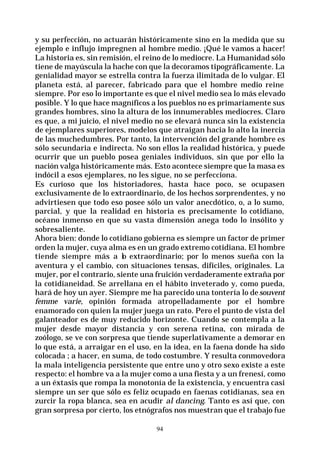 94
y su perfección, no actuarán históricamente sino en la medida que su
ejemplo e influjo impregnen al hombre medio. ¡Qué le vamos a hacer!
La historia es, sin remisión, el reino de lo mediocre. La Humanidad sólo
tiene de mayúscula la hache con que la decoramos tipográficamente. La
genialidad mayor se estrella contra la fuerza ilimitada de lo vulgar. El
planeta está, al parecer, fabricado para que el hombre medio reine
siempre. Por eso lo importante es que el nivel medio sea lo más elevado
posible. Y lo que hace magníficos a los pueblos no es primariamente sus
grandes hombres, sino la altura de los innumerables mediocres. Claro
es que, a mi juicio, el nivel medio no se elevará nunca sin la existencia
de ejemplares superiores, modelos que atraigan hacia lo alto la inercia
de las muchedumbres. Por tanto, la intervención del grande hombre es
sólo secundaria e indirecta. No son ellos la realidad histórica, y puede
ocurrir que un pueblo posea geniales individuos, sin que por ello la
nación valga históricamente más. Esto acontece siempre que la masa es
indócil a esos ejemplares, no les sigue, no se perfecciona.
Es curioso que los historiadores, hasta hace poco, se ocupasen
exclusivamente de lo extraordinario, de los hechos sorprendentes, y no
advirtiesen que todo eso posee sólo un valor anecdótico, o, a lo sumo,
parcial, y que la realidad en historia es precisamente lo cotidiano,
océano inmenso en que su vasta dimensión anega todo lo insólito y
sobresaliente.
Ahora bien: donde lo cotidiano gobierna es siempre un factor de primer
orden la mujer, cuya alma es en un grado extremo cotidiana. El hombre
tiende siempre más a lo extraordinario; por lo menos sueña con la
aventura y el cambio, con situaciones tensas, difíciles, originales. La
mujer, por el contrario, siente una fruición verdaderamente extraña por
la cotidianeidad. Se arrellana en el hábito inveterado y, como pueda,
hará de hoy un ayer. Siempre me ha parecido una tontería lo desouvent
femme varie, opinión formada atropelladamente por el hombre
enamorado con quien la mujer juega un rato. Pero el punto de vista del
galanteador es de muy reducido horizonte. Cuando se contempla a la
mujer desde mayor distancia y con serena retina, con mirada de
zoólogo, se ve con sorpresa que tiende superlativamente a demorar en
lo que está, a arraigar en el uso, en la idea, en la faena donde ha sido
colocada ; a hacer, en suma, de todo costumbre. Y resulta conmovedora
la mala inteligencia persistente que entre uno y otro sexo existe a este
respecto: el hombre va a la mujer como a una fiesta y a un frenesí, como
a un éxtasis que rompa la monotonía de la existencia, y encuentra casi
siempre un ser que sólo es feliz ocupado en faenas cotidianas, sea en
zurcir la ropa blanca, sea en acudir al dancing. Tanto es así que, con
gran sorpresa por cierto, los etnógrafos nos muestran que el trabajo fue
 